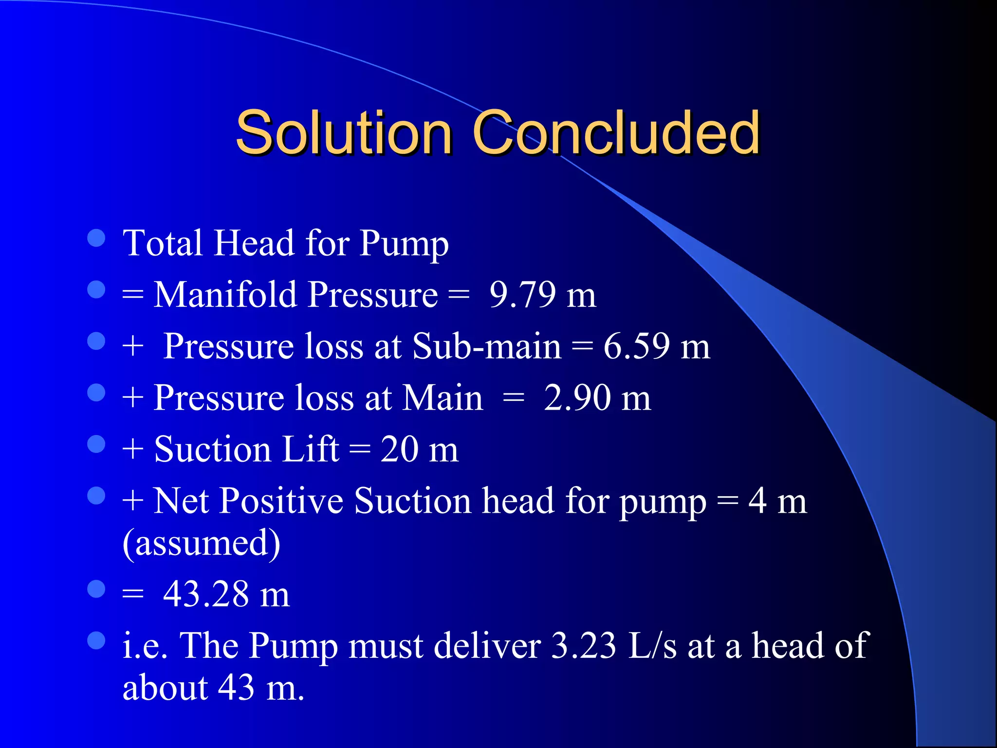 Solution Concluded
 Total

Head for Pump
 = Manifold Pressure = 9.79 m
 + Pressure loss at Sub-main = 6.59 m
 + Pressure loss at Main = 2.90 m
 + Suction Lift = 20 m
 + Net Positive Suction head for pump = 4 m
(assumed)
 = 43.28 m
 i.e. The Pump must deliver 3.23 L/s at a head of
about 43 m.

 