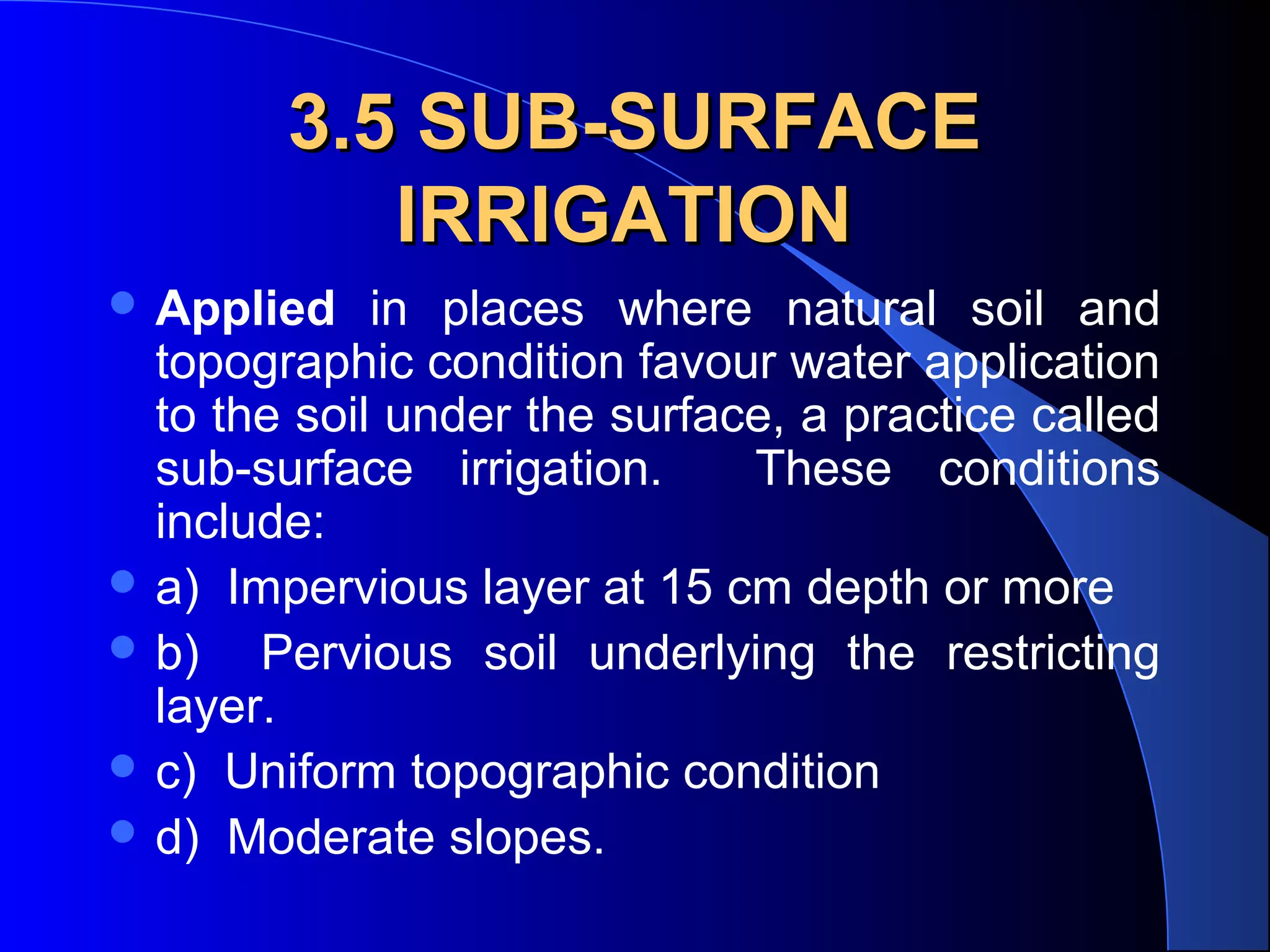 3.5 SUB-SURFACE
IRRIGATION
 Applied

in places where natural soil and
topographic condition favour water application
to the soil under the surface, a practice called
sub-surface irrigation.
These conditions
include:
 a) Impervious layer at 15 cm depth or more
 b)
Pervious soil underlying the restricting
layer.
 c) Uniform topographic condition
 d) Moderate slopes.

 