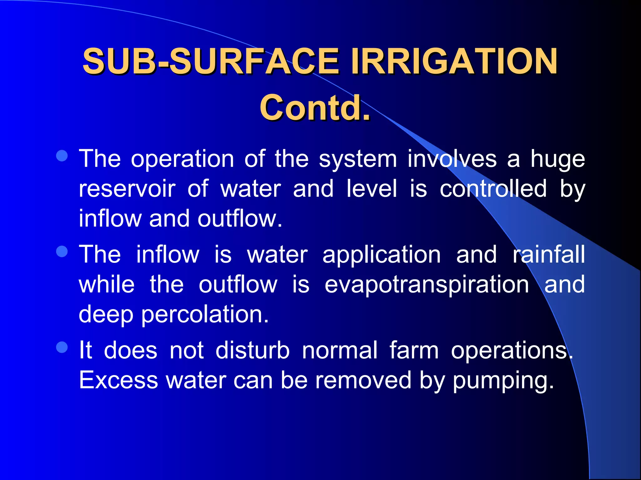 SUB-SURFACE IRRIGATION
Contd.
 The

operation of the system involves a huge
reservoir of water and level is controlled by
inflow and outflow.
 The inflow is water application and rainfall
while the outflow is evapotranspiration and
deep percolation.
 It does not disturb normal farm operations.
Excess water can be removed by pumping.

 
