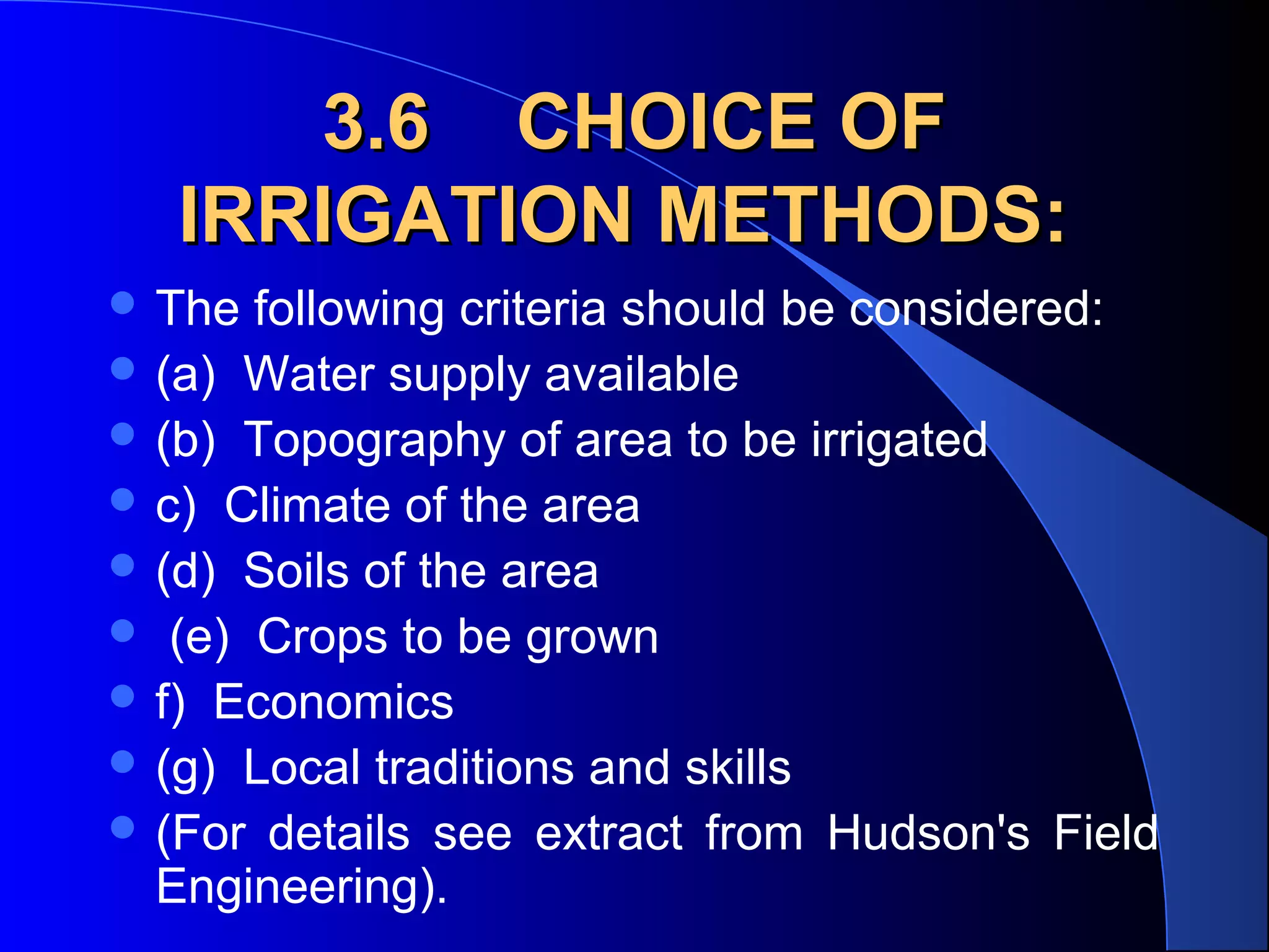 3.6 CHOICE OF
IRRIGATION METHODS:
 The

following criteria should be considered:
 (a) Water supply available
 (b) Topography of area to be irrigated
 c) Climate of the area
 (d) Soils of the area
 (e) Crops to be grown
 f) Economics
 (g) Local traditions and skills
 (For details see extract from Hudson's Field
Engineering).

 