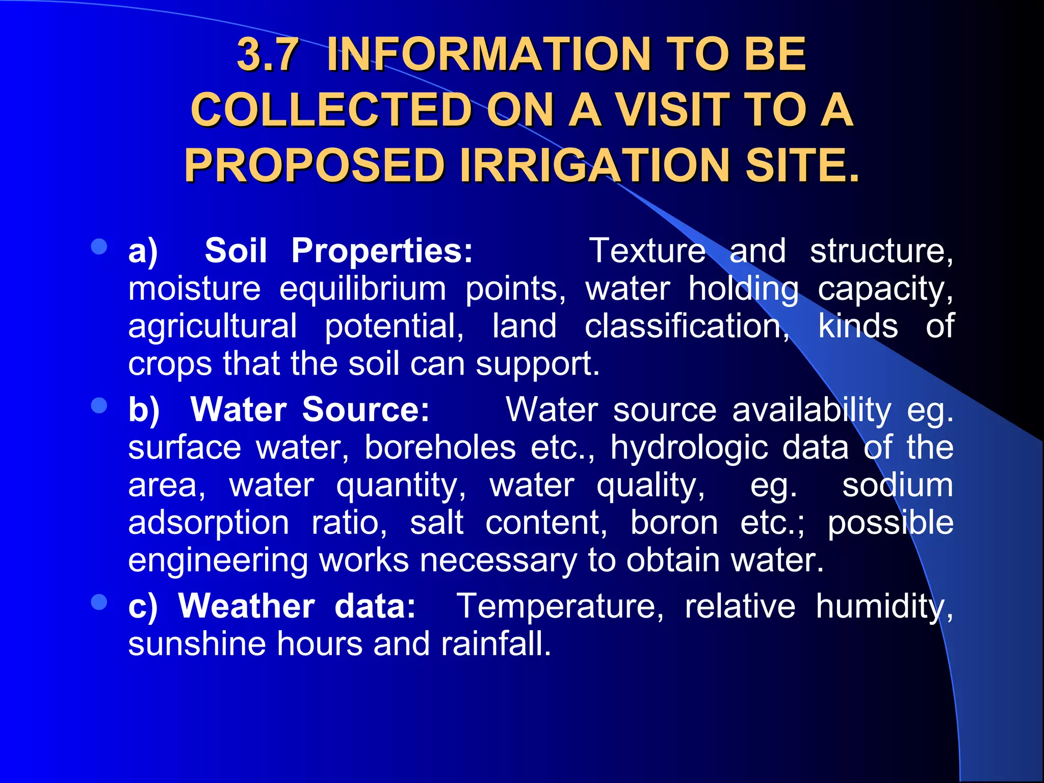 3.7 INFORMATION TO BE
COLLECTED ON A VISIT TO A
PROPOSED IRRIGATION SITE.






a) Soil Properties:
Texture and structure,
moisture equilibrium points, water holding capacity,
agricultural potential, land classification, kinds of
crops that the soil can support.
b) Water Source:
Water source availability eg.
surface water, boreholes etc., hydrologic data of the
area, water quantity, water quality, eg. sodium
adsorption ratio, salt content, boron etc.; possible
engineering works necessary to obtain water.
c) Weather data: Temperature, relative humidity,
sunshine hours and rainfall.

 