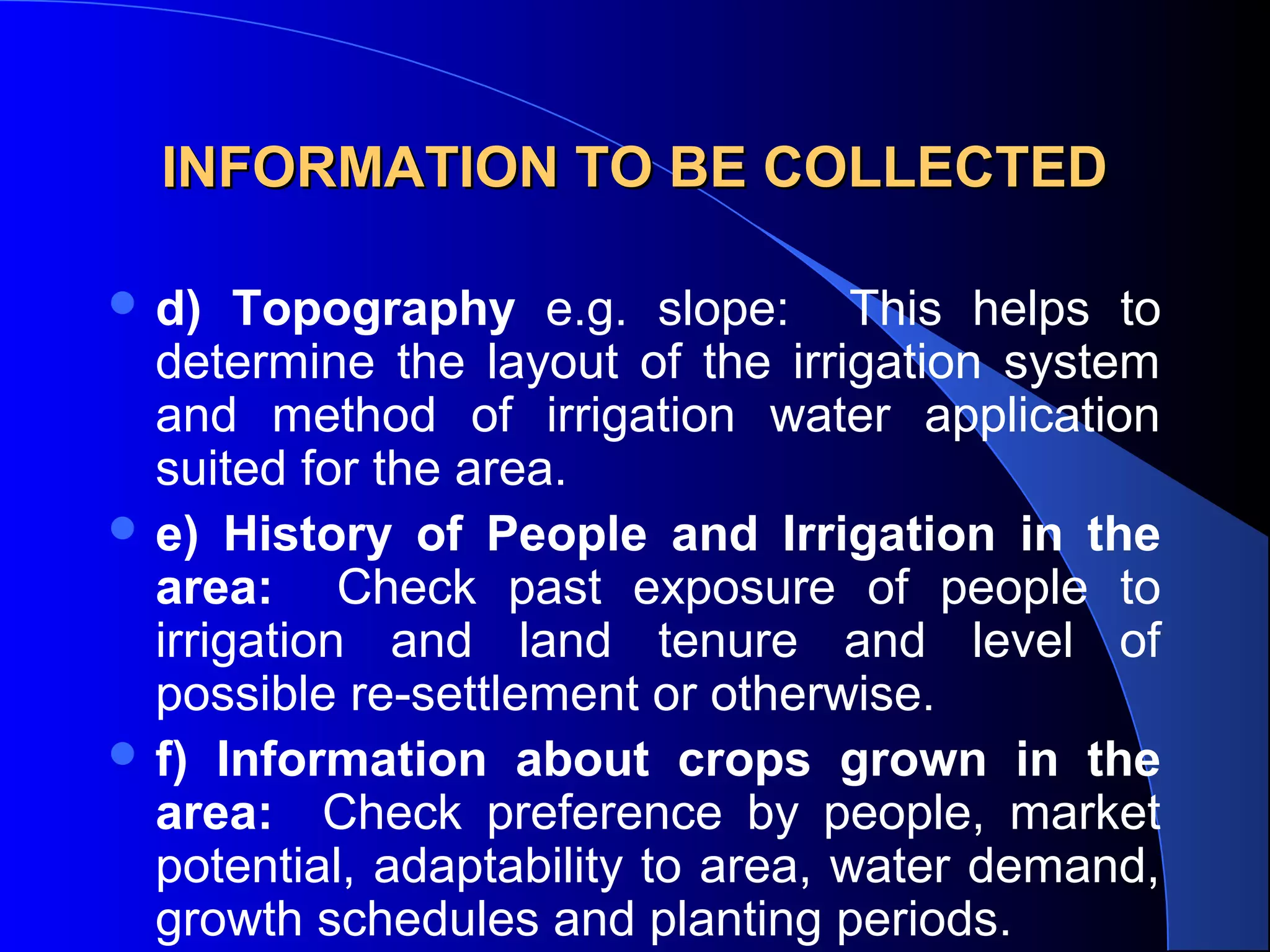 INFORMATION TO BE COLLECTED
 d)

Topography e.g. slope: This helps to
determine the layout of the irrigation system
and method of irrigation water application
suited for the area.
 e) History of People and Irrigation in the
area: Check past exposure of people to
irrigation and land tenure and level of
possible re-settlement or otherwise.
 f) Information about crops grown in the
area: Check preference by people, market
potential, adaptability to area, water demand,
growth schedules and planting periods.

 