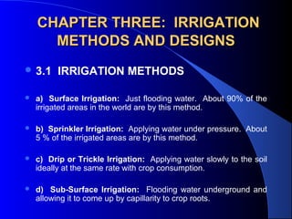 CHAPTER THREE: IRRIGATION
METHODS AND DESIGNS
 3.1

IRRIGATION METHODS

 


a) Surface Irrigation:  Just flooding water.  About 90% of the 
irrigated areas in the world are by this method.



b) Sprinkler Irrigation:  Applying water under pressure.  About 
5 % of the irrigated areas are by this method.



c) Drip or Trickle Irrigation:  Applying water slowly to the soil 
ideally at the same rate with crop consumption.



d) Sub-Surface Irrigation:    Flooding  water  underground  and 
allowing it to come up by capillarity to crop roots.

 