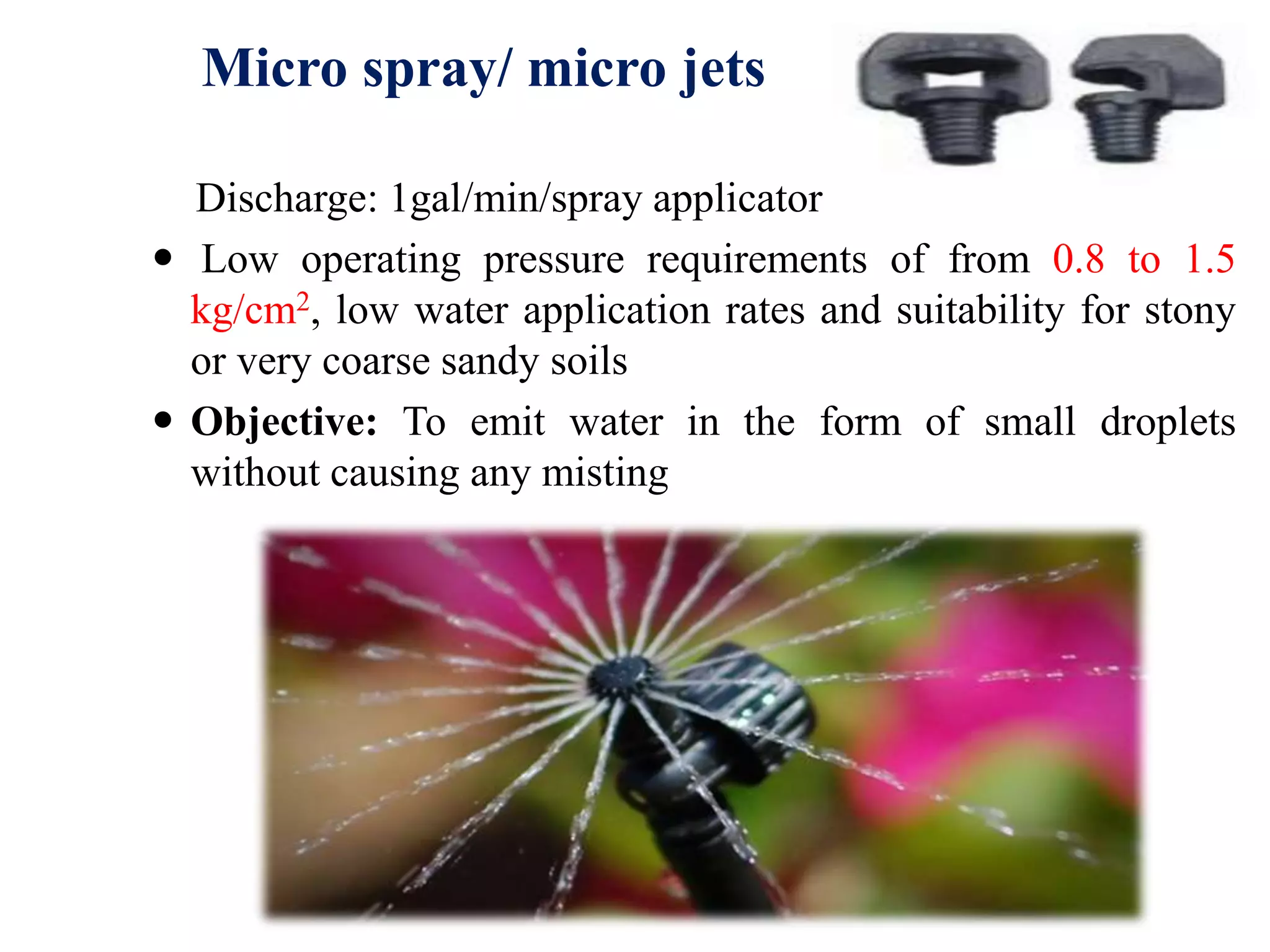 Micro spray/ micro jets
Discharge: 1gal/min/spray applicator
 Low operating pressure requirements of from 0.8 to 1.5
kg/cm2, low water application rates and suitability for stony
or very coarse sandy soils
 Objective: To emit water in the form of small droplets
without causing any misting
 