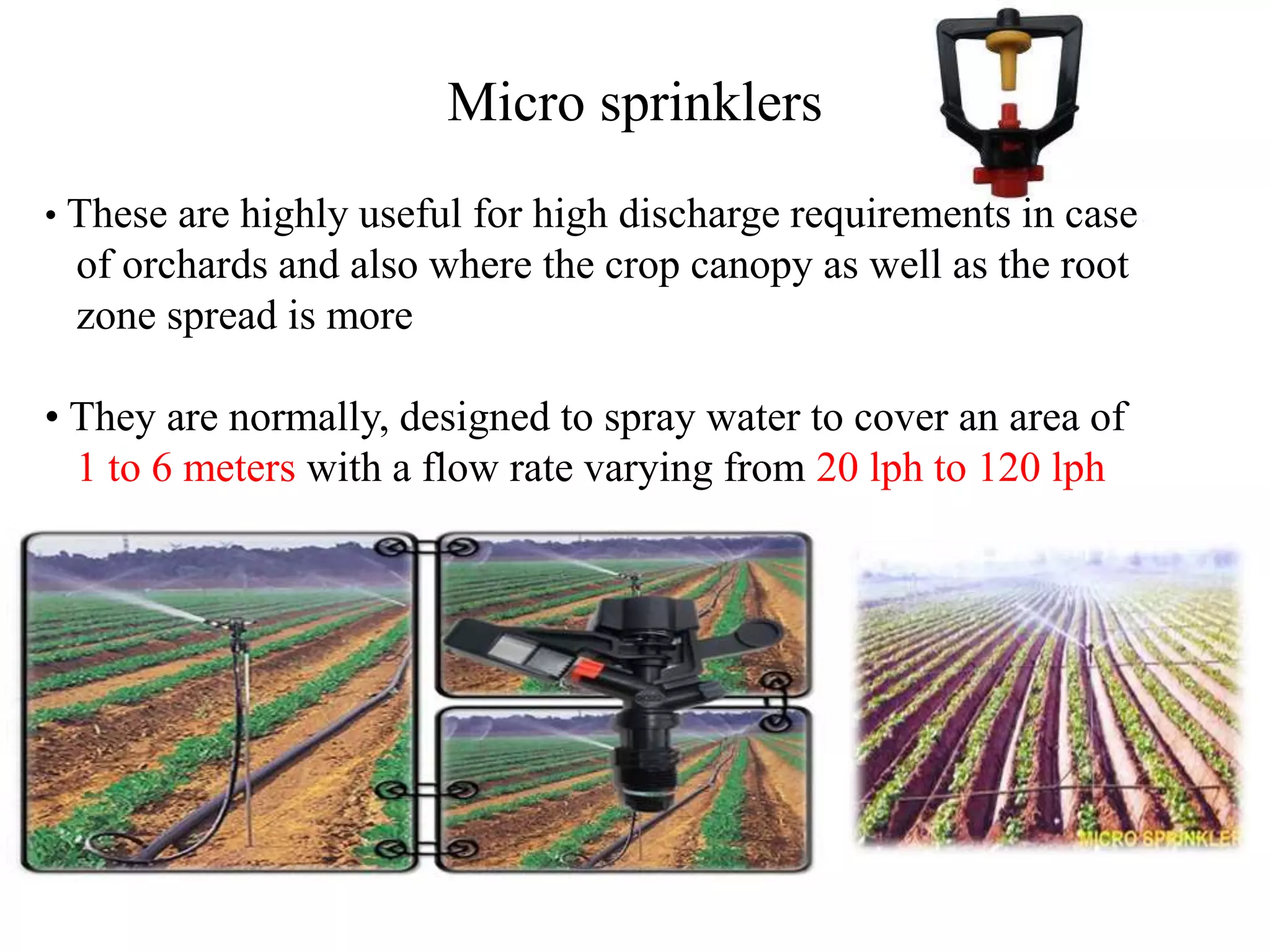 Micro sprinklers
• These are highly useful for high discharge requirements in case
of orchards and also where the crop canopy as well as the root
zone spread is more
• They are normally, designed to spray water to cover an area of
1 to 6 meters with a flow rate varying from 20 lph to 120 lph
 
