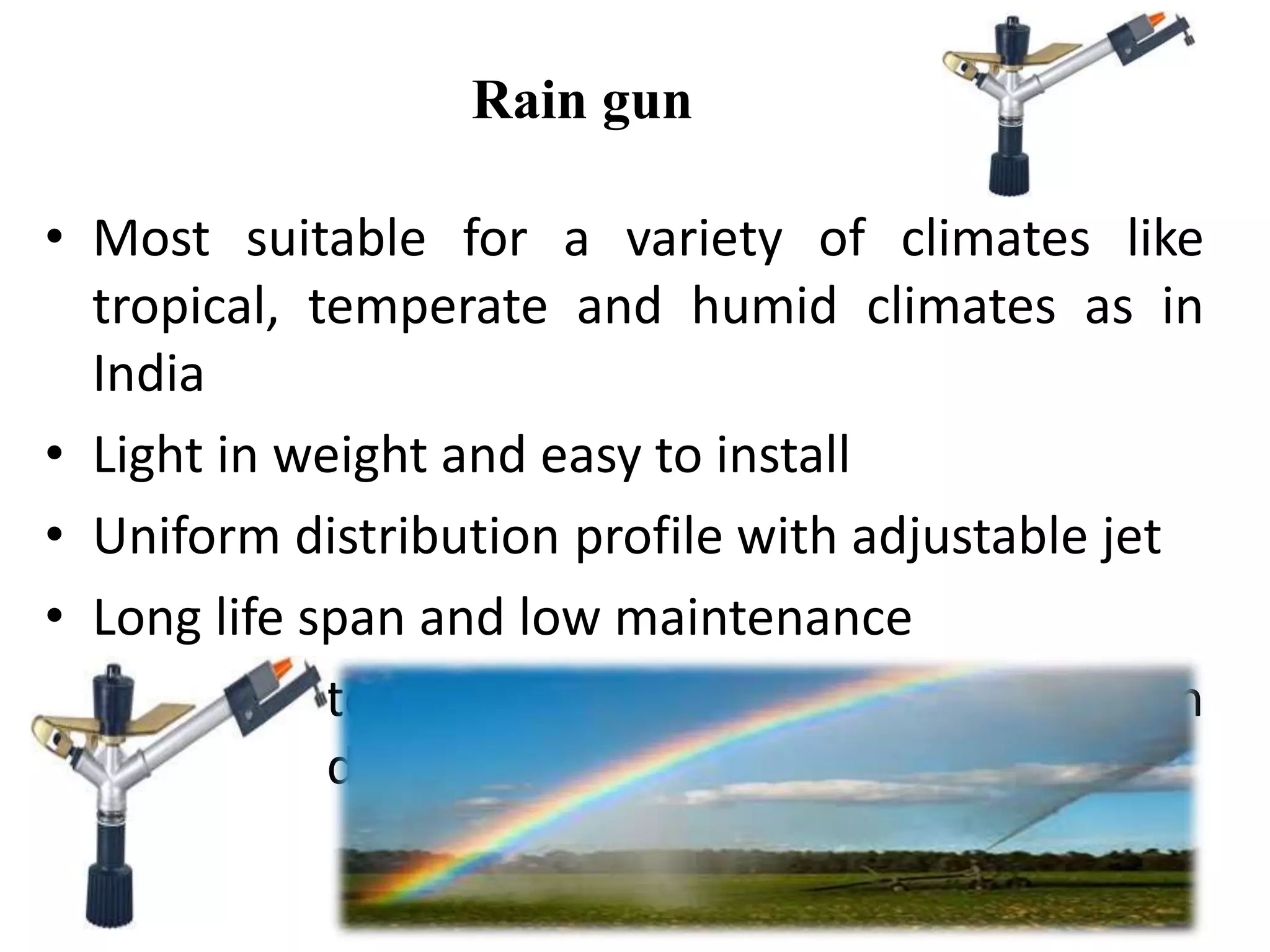 Rain gun
• Most suitable for a variety of climates like
tropical, temperate and humid climates as in
India
• Light in weight and easy to install
• Uniform distribution profile with adjustable jet
• Long life span and low maintenance
• Better pattern coverage & good performance in
windy conditions
 