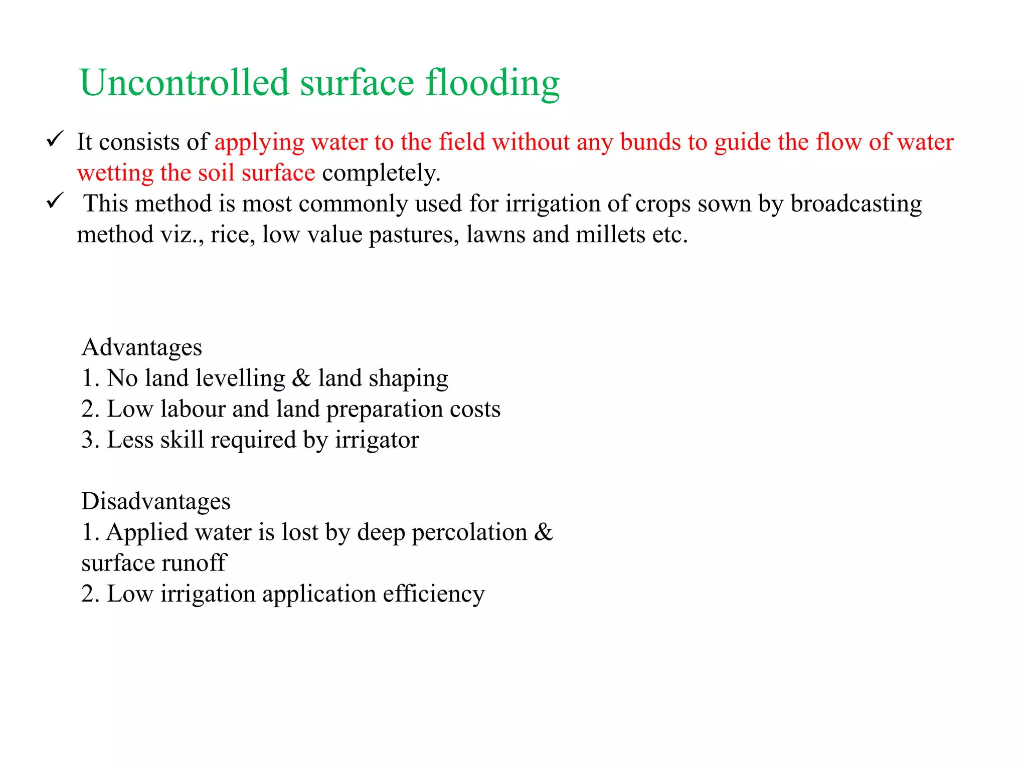 Uncontrolled surface flooding
 It consists of applying water to the field without any bunds to guide the flow of water
wetting the soil surface completely.
 This method is most commonly used for irrigation of crops sown by broadcasting
method viz., rice, low value pastures, lawns and millets etc.
Advantages
1. No land levelling & land shaping
2. Low labour and land preparation costs
3. Less skill required by irrigator
Disadvantages
1. Applied water is lost by deep percolation &
surface runoff
2. Low irrigation application efficiency
 