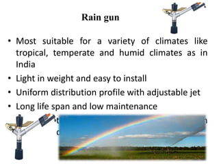 Rain gun
• Most suitable for a variety of climates like
tropical, temperate and humid climates as in
India
• Light in weight and easy to install
• Uniform distribution profile with adjustable jet
• Long life span and low maintenance
• Better pattern coverage & good performance in
windy conditions
 