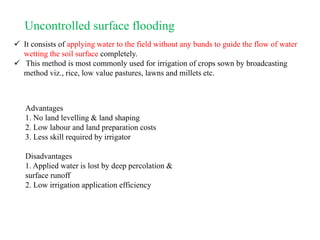 Uncontrolled surface flooding
 It consists of applying water to the field without any bunds to guide the flow of water
wetting the soil surface completely.
 This method is most commonly used for irrigation of crops sown by broadcasting
method viz., rice, low value pastures, lawns and millets etc.
Advantages
1. No land levelling & land shaping
2. Low labour and land preparation costs
3. Less skill required by irrigator
Disadvantages
1. Applied water is lost by deep percolation &
surface runoff
2. Low irrigation application efficiency
 
