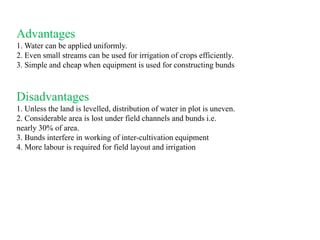 Advantages
1. Water can be applied uniformly.
2. Even small streams can be used for irrigation of crops efficiently.
3. Simple and cheap when equipment is used for constructing bunds
Disadvantages
1. Unless the land is levelled, distribution of water in plot is uneven.
2. Considerable area is lost under field channels and bunds i.e.
nearly 30% of area.
3. Bunds interfere in working of inter-cultivation equipment
4. More labour is required for field layout and irrigation
 
