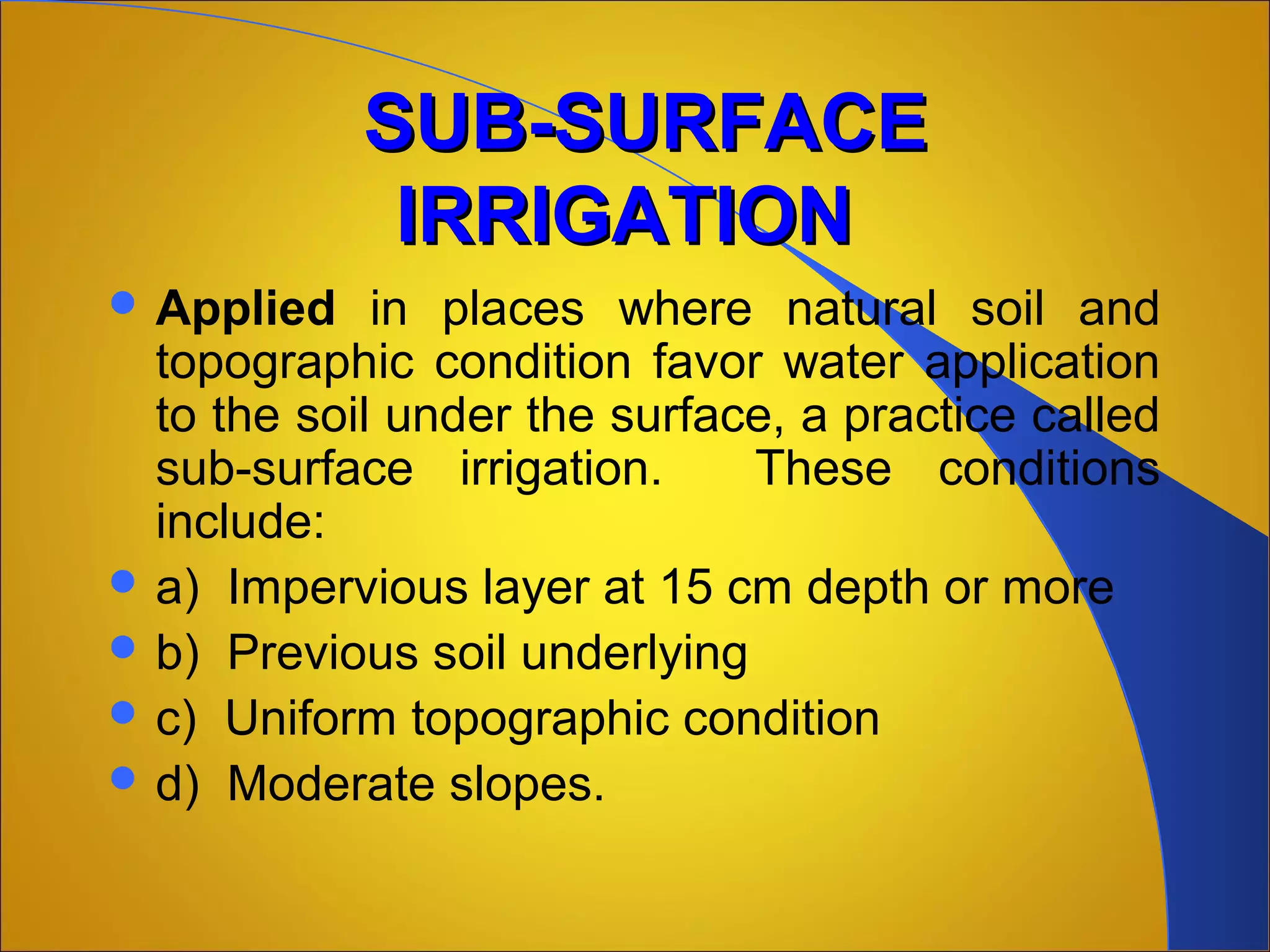 SUB-SURFACESUB-SURFACE
IRRIGATIONIRRIGATION
 Applied in places where natural soil and
topographic condition favor water application
to the soil under the surface, a practice called
sub-surface irrigation. These conditions
include:
 a) Impervious layer at 15 cm depth or more
 b) Previous soil underlying
 c) Uniform topographic condition
 d) Moderate slopes.
 