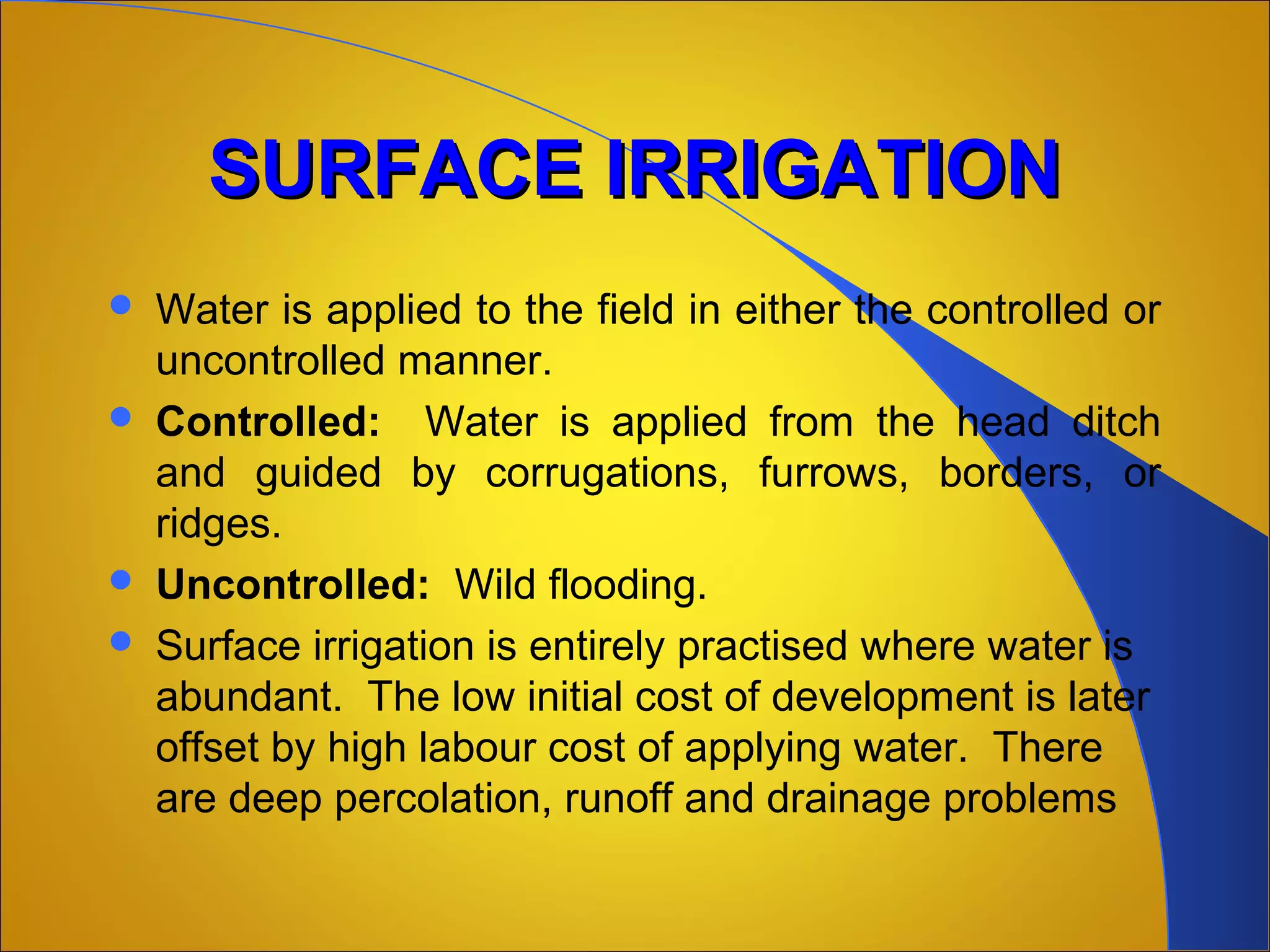 SURFACE IRRIGATIONSURFACE IRRIGATION  
 Water is applied to the field in either the controlled or 
uncontrolled manner.
 Controlled:    Water  is  applied  from  the  head  ditch 
and  guided  by  corrugations,  furrows,  borders,  or 
ridges.
 Uncontrolled:  Wild flooding.
 Surface irrigation is entirely practised where water is 
abundant.  The low initial cost of development is later 
offset by high labour cost of applying water.  There 
are deep percolation, runoff and drainage problems
 