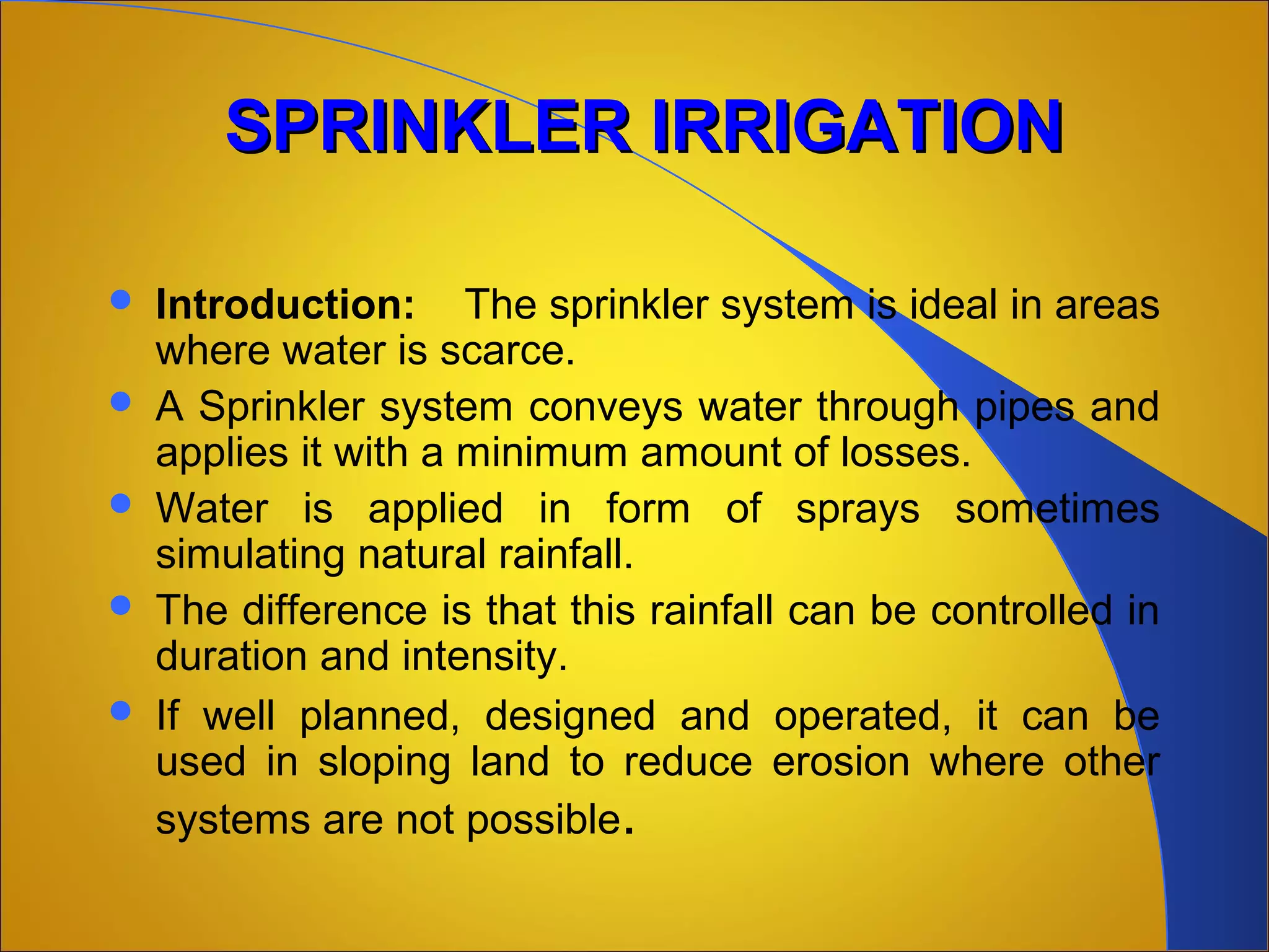 SPRINKLER IRRIGATIONSPRINKLER IRRIGATION
 Introduction: The sprinkler system is ideal in areas
where water is scarce.
 A Sprinkler system conveys water through pipes and
applies it with a minimum amount of losses.
 Water is applied in form of sprays sometimes
simulating natural rainfall.
 The difference is that this rainfall can be controlled in
duration and intensity.
 If well planned, designed and operated, it can be
used in sloping land to reduce erosion where other
systems are not possible.
 