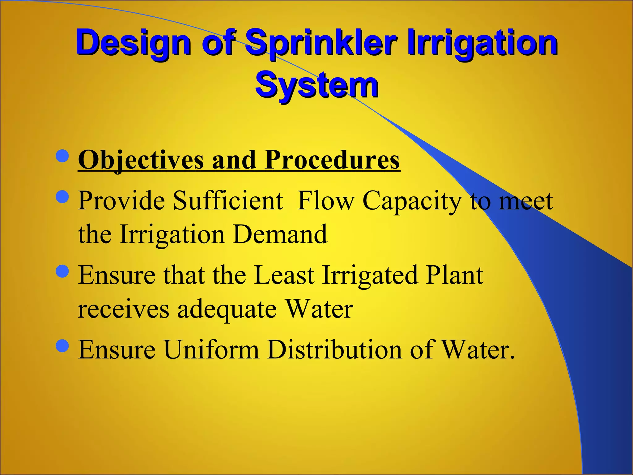 Design of Sprinkler IrrigationDesign of Sprinkler Irrigation
SystemSystem
Objectives and Procedures
Provide Sufficient Flow Capacity to meet
the Irrigation Demand
Ensure that the Least Irrigated Plant
receives adequate Water
Ensure Uniform Distribution of Water.
 