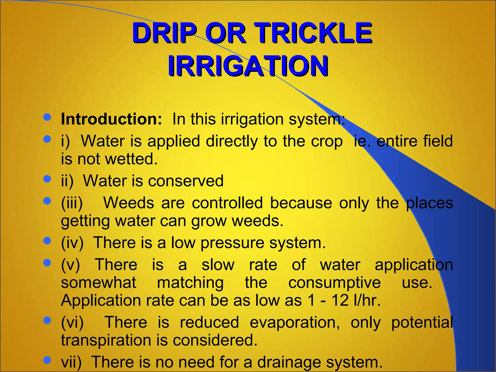 DRIP OR TRICKLEDRIP OR TRICKLE
IRRIGATIONIRRIGATION
 Introduction: In this irrigation system:
 i) Water is applied directly to the crop ie. entire field
is not wetted.
 ii) Water is conserved
 (iii) Weeds are controlled because only the places
getting water can grow weeds.
 (iv) There is a low pressure system.
 (v) There is a slow rate of water application
somewhat matching the consumptive use.
Application rate can be as low as 1 - 12 l/hr.
 (vi) There is reduced evaporation, only potential
transpiration is considered.
 vii) There is no need for a drainage system.
 