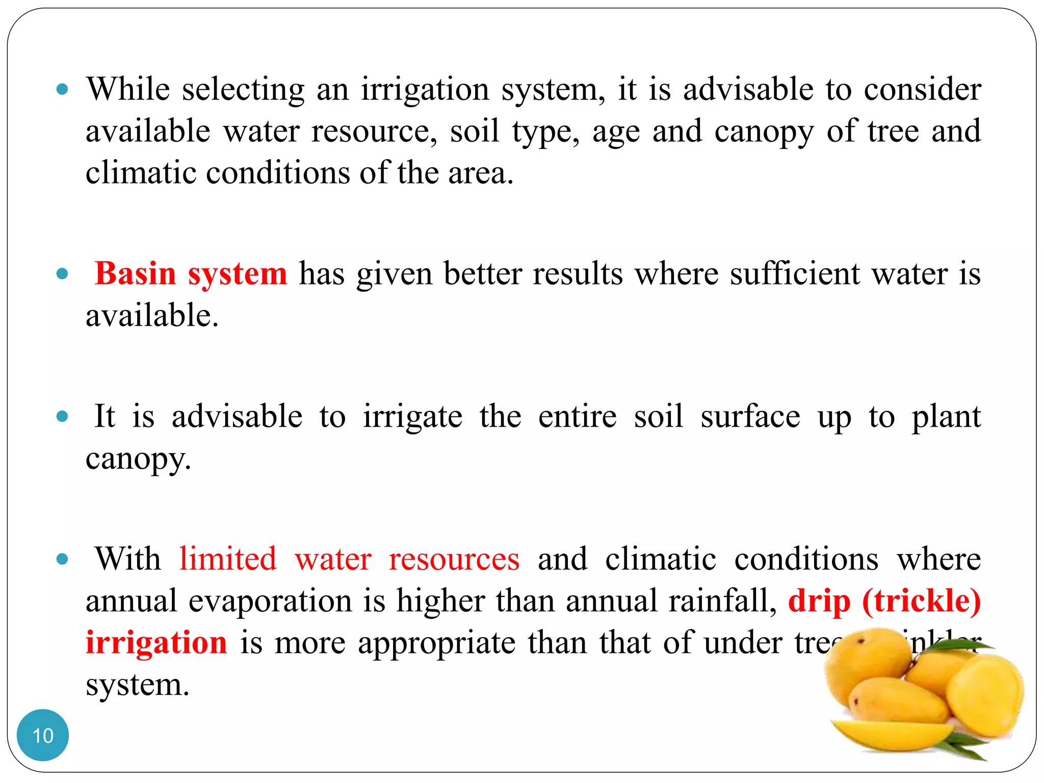  While selecting an irrigation system, it is advisable to consider
available water resource, soil type, age and canopy of tree and
climatic conditions of the area.
 Basin system has given better results where sufficient water is
available.
 It is advisable to irrigate the entire soil surface up to plant
canopy.
 With limited water resources and climatic conditions where
annual evaporation is higher than annual rainfall, drip (trickle)
irrigation is more appropriate than that of under tree sprinkler
system.
10
 