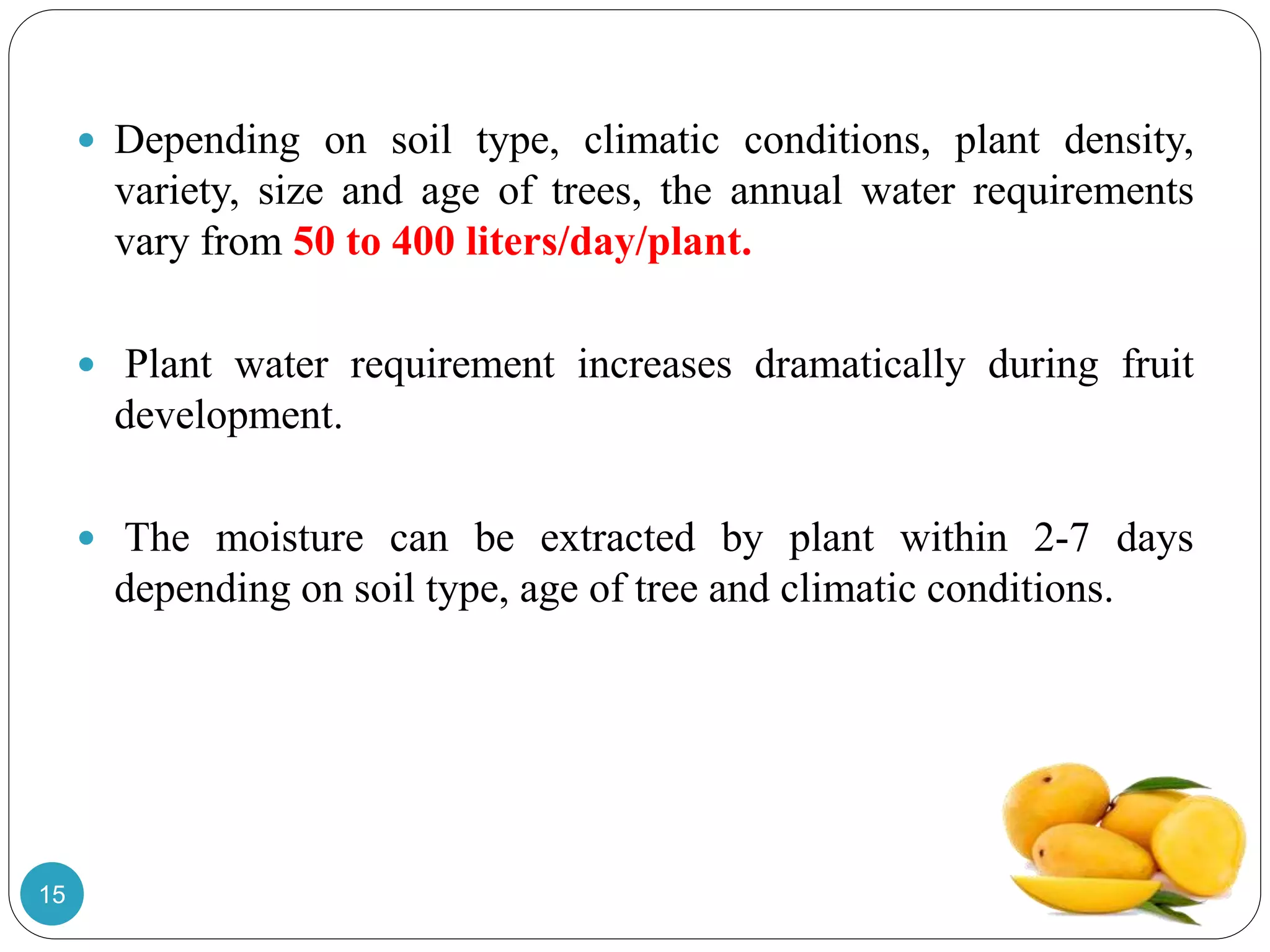  Depending on soil type, climatic conditions, plant density,
variety, size and age of trees, the annual water requirements
vary from 50 to 400 liters/day/plant.
 Plant water requirement increases dramatically during fruit
development.
 The moisture can be extracted by plant within 2-7 days
depending on soil type, age of tree and climatic conditions.
15
 