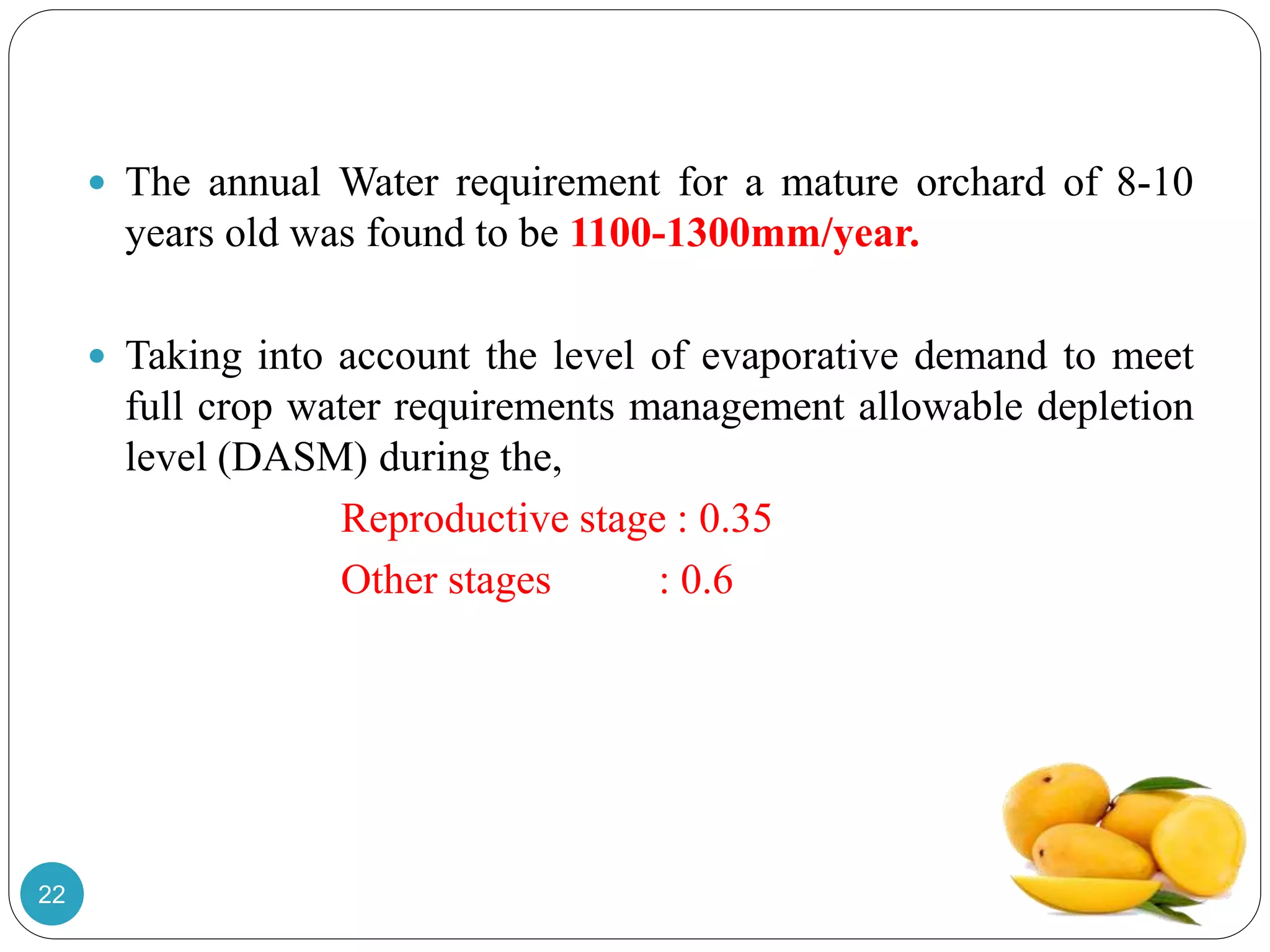  The annual Water requirement for a mature orchard of 8-10
years old was found to be 1100-1300mm/year.
 Taking into account the level of evaporative demand to meet
full crop water requirements management allowable depletion
level (DASM) during the,
Reproductive stage : 0.35
Other stages : 0.6
22
 