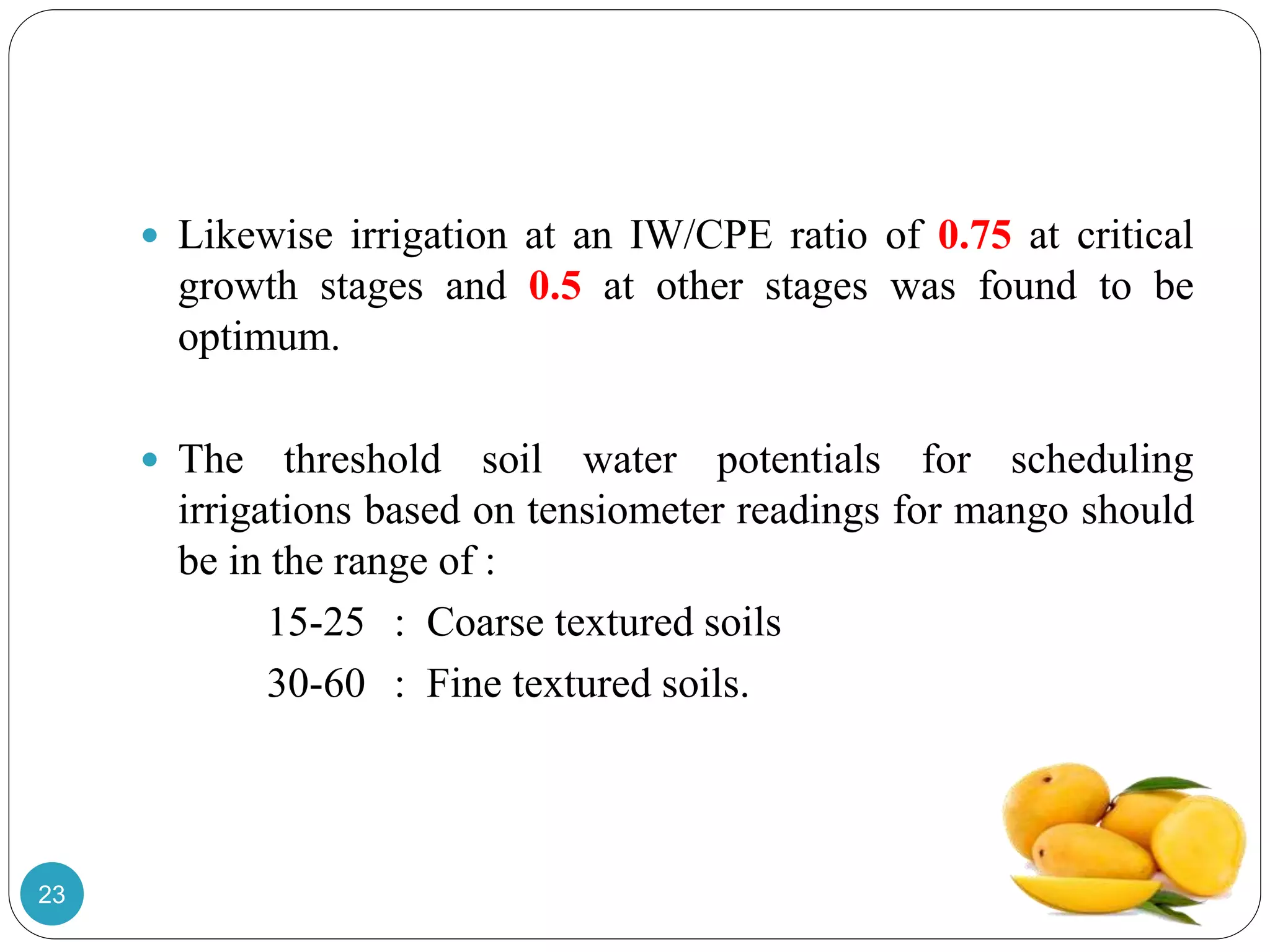 Likewise irrigation at an IW/CPE ratio of 0.75 at critical
growth stages and 0.5 at other stages was found to be
optimum.
 The threshold soil water potentials for scheduling
irrigations based on tensiometer readings for mango should
be in the range of :
15-25 : Coarse textured soils
30-60 : Fine textured soils.
23
 