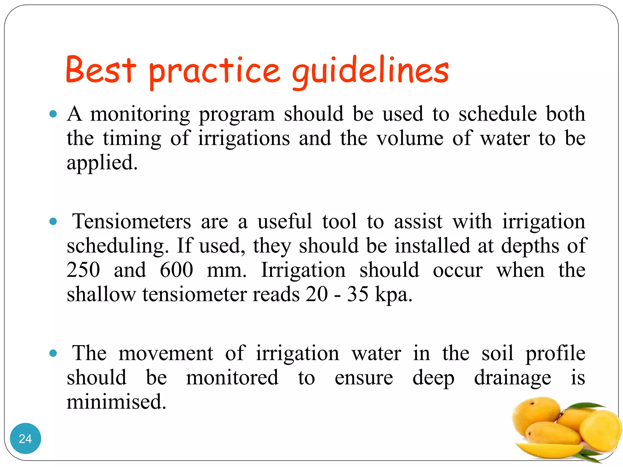 Best practice guidelines
 A monitoring program should be used to schedule both
the timing of irrigations and the volume of water to be
applied.
 Tensiometers are a useful tool to assist with irrigation
scheduling. If used, they should be installed at depths of
250 and 600 mm. Irrigation should occur when the
shallow tensiometer reads 20 - 35 kpa.
 The movement of irrigation water in the soil profile
should be monitored to ensure deep drainage is
minimised.
24
 