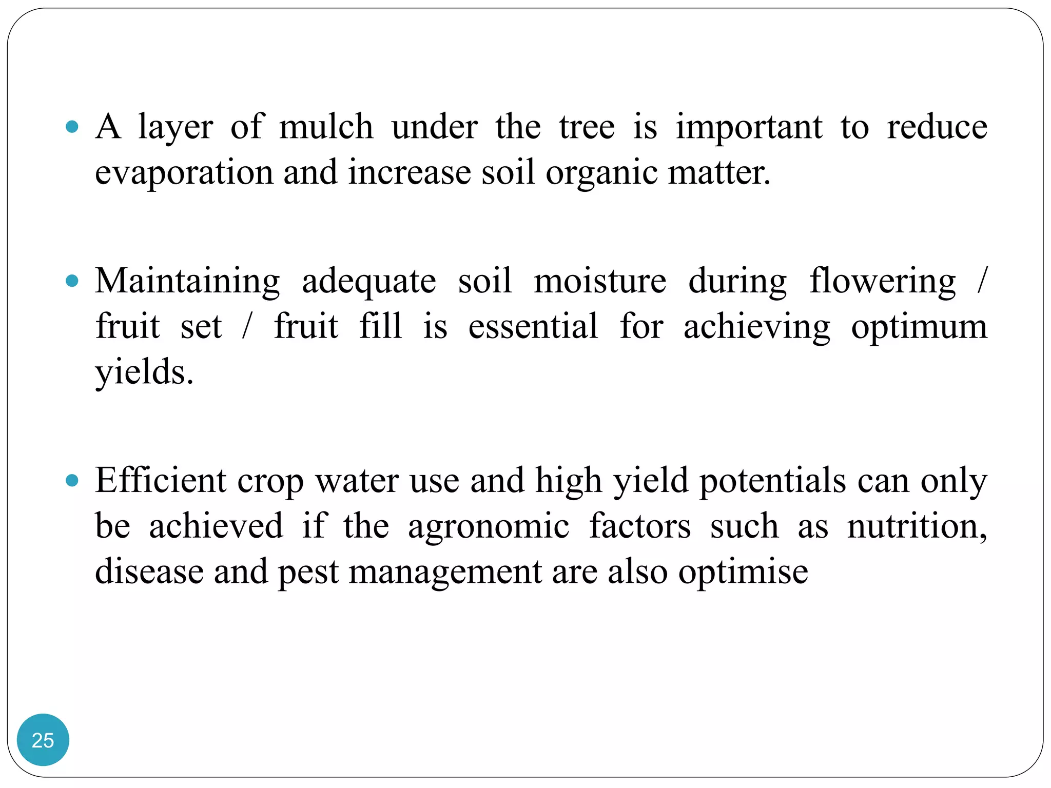 25
 A layer of mulch under the tree is important to reduce
evaporation and increase soil organic matter.
 Maintaining adequate soil moisture during flowering /
fruit set / fruit fill is essential for achieving optimum
yields.
 Efficient crop water use and high yield potentials can only
be achieved if the agronomic factors such as nutrition,
disease and pest management are also optimise
 