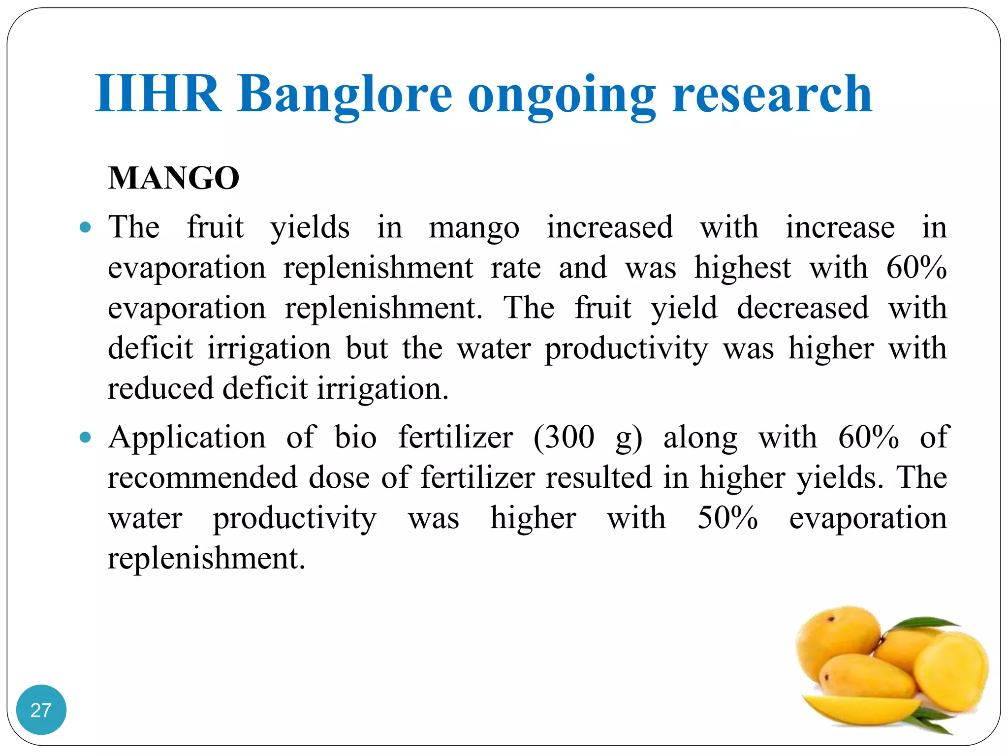 IIHR Banglore ongoing research
MANGO
 The fruit yields in mango increased with increase in
evaporation replenishment rate and was highest with 60%
evaporation replenishment. The fruit yield decreased with
deficit irrigation but the water productivity was higher with
reduced deficit irrigation.
 Application of bio fertilizer (300 g) along with 60% of
recommended dose of fertilizer resulted in higher yields. The
water productivity was higher with 50% evaporation
replenishment.
27
 