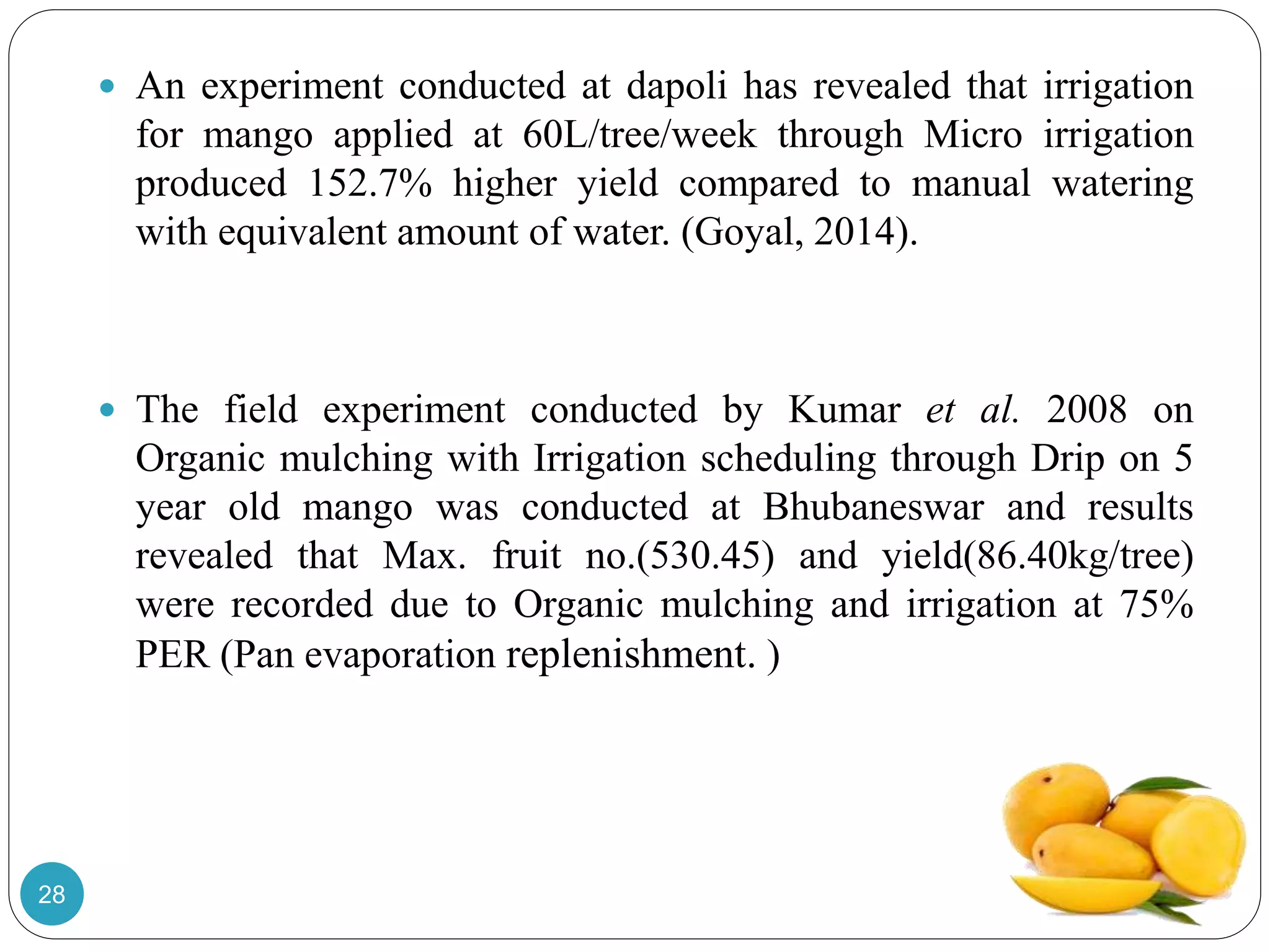  An experiment conducted at dapoli has revealed that irrigation
for mango applied at 60L/tree/week through Micro irrigation
produced 152.7% higher yield compared to manual watering
with equivalent amount of water. (Goyal, 2014).
 The field experiment conducted by Kumar et al. 2008 on
Organic mulching with Irrigation scheduling through Drip on 5
year old mango was conducted at Bhubaneswar and results
revealed that Max. fruit no.(530.45) and yield(86.40kg/tree)
were recorded due to Organic mulching and irrigation at 75%
PER (Pan evaporation replenishment. )
28
 