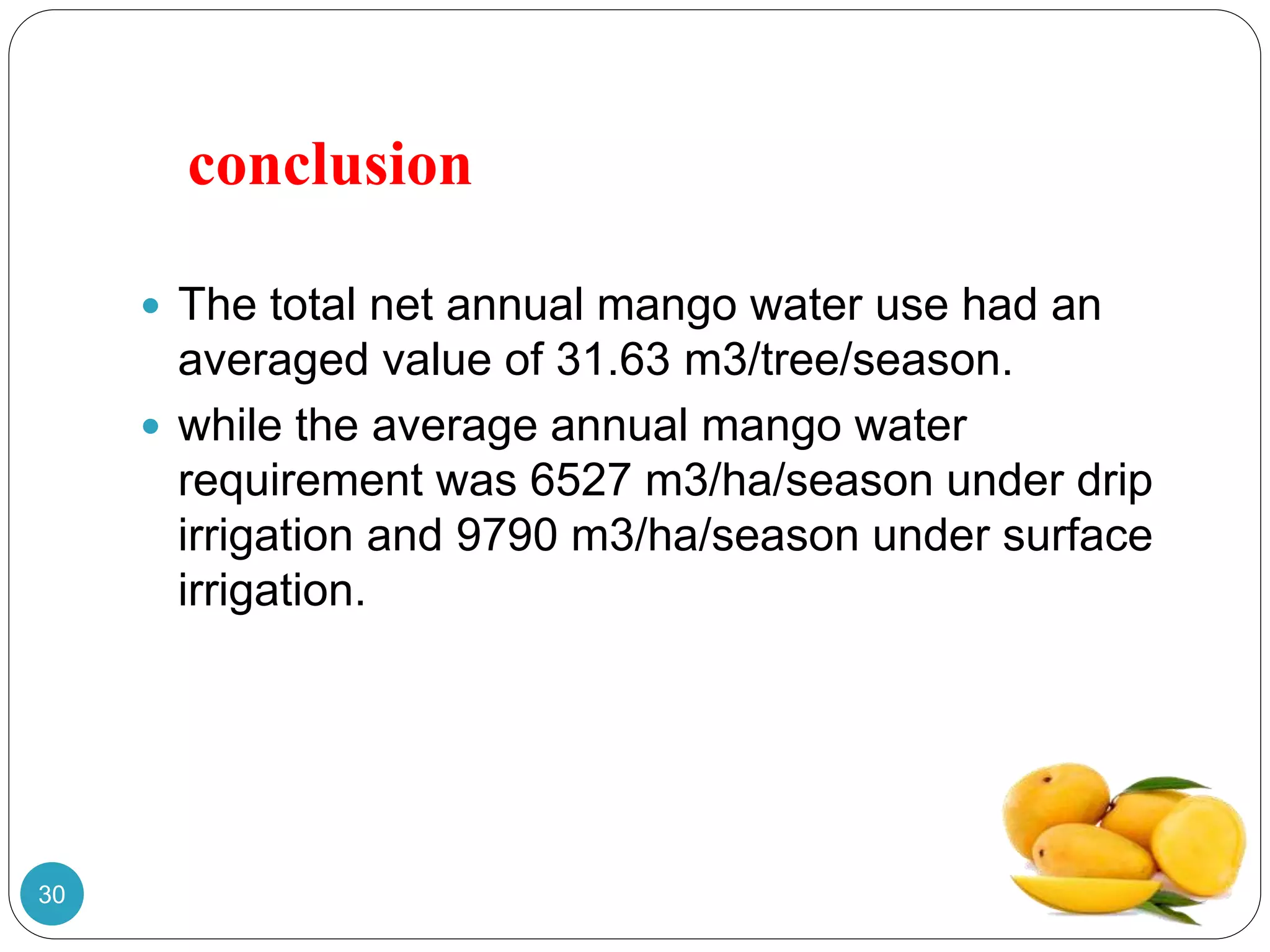 conclusion
 The total net annual mango water use had an
averaged value of 31.63 m3/tree/season.
 while the average annual mango water
requirement was 6527 m3/ha/season under drip
irrigation and 9790 m3/ha/season under surface
irrigation.
30
 