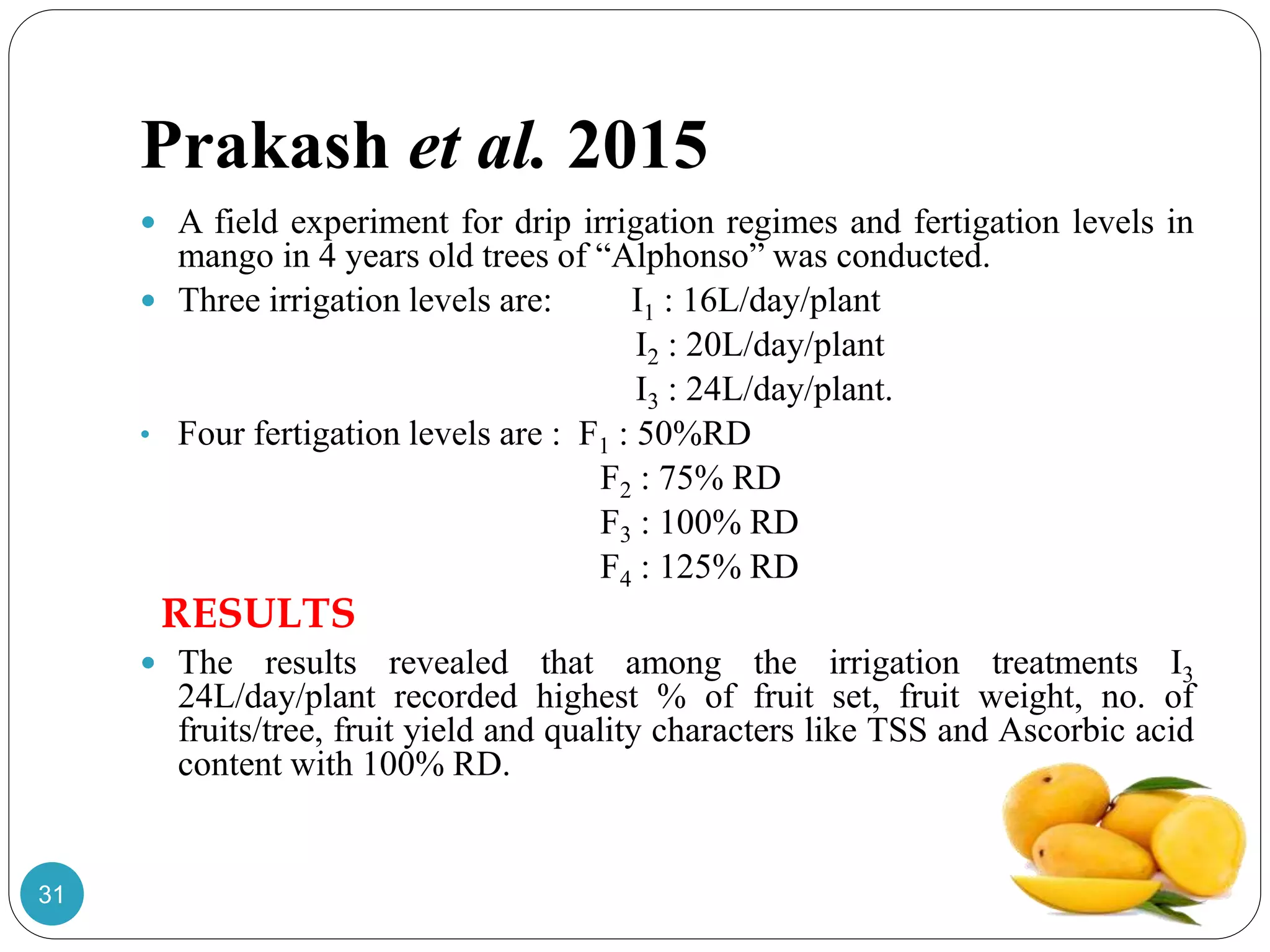 Prakash et al. 2015
 A field experiment for drip irrigation regimes and fertigation levels in
mango in 4 years old trees of “Alphonso” was conducted.
 Three irrigation levels are: I1 : 16L/day/plant
I2 : 20L/day/plant
I3 : 24L/day/plant.
• Four fertigation levels are : F1 : 50%RD
F2 : 75% RD
F3 : 100% RD
F4 : 125% RD
RESULTS
 The results revealed that among the irrigation treatments I3
24L/day/plant recorded highest % of fruit set, fruit weight, no. of
fruits/tree, fruit yield and quality characters like TSS and Ascorbic acid
content with 100% RD.
31
 