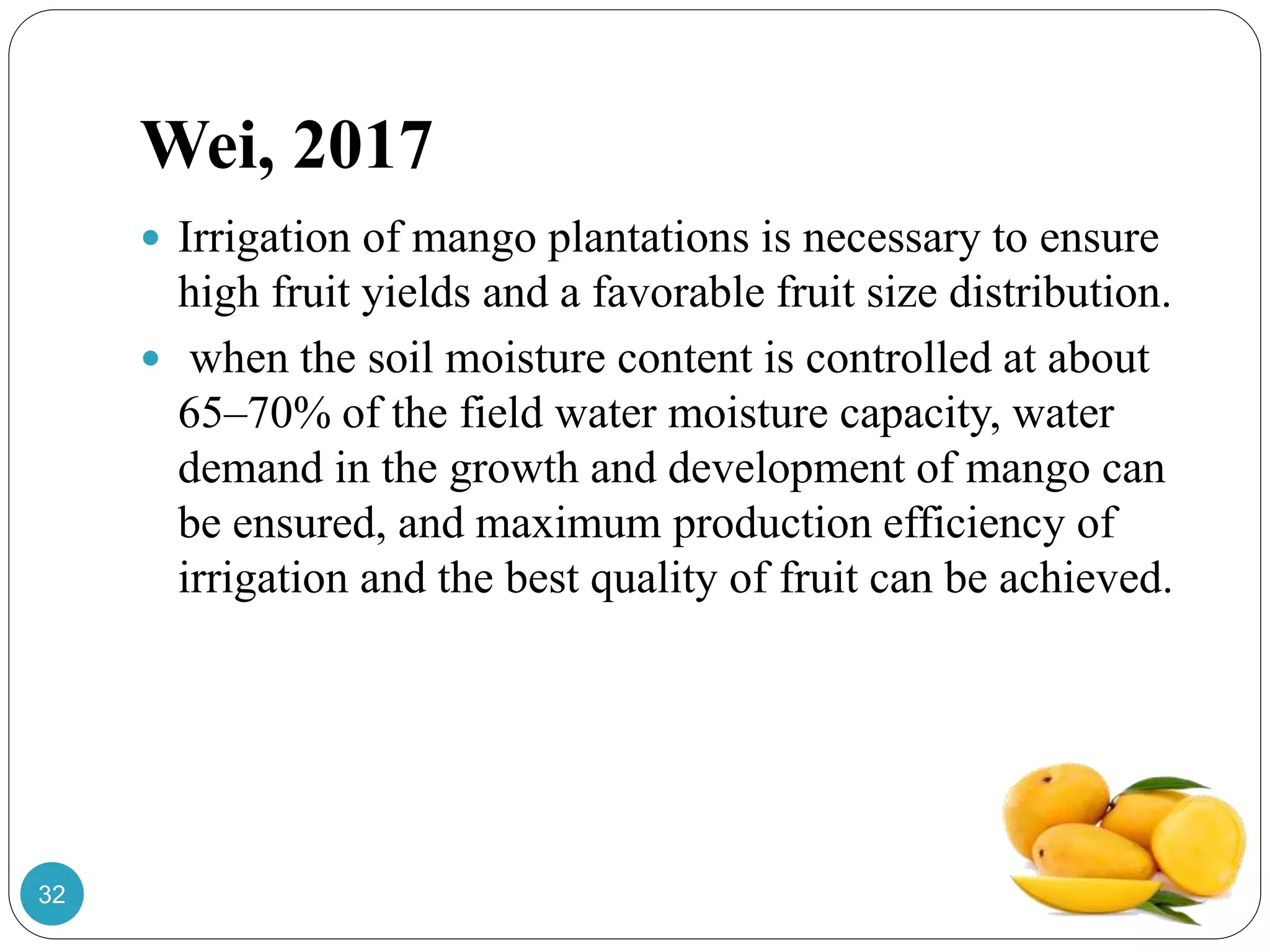 Wei, 2017
 Irrigation of mango plantations is necessary to ensure
high fruit yields and a favorable fruit size distribution.
 when the soil moisture content is controlled at about
65–70% of the field water moisture capacity, water
demand in the growth and development of mango can
be ensured, and maximum production efficiency of
irrigation and the best quality of fruit can be achieved.
32
 