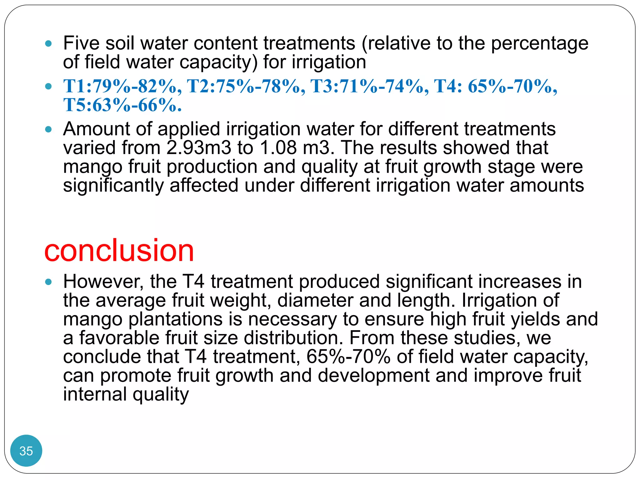  Five soil water content treatments (relative to the percentage
of field water capacity) for irrigation
 T1:79%-82%, T2:75%-78%, T3:71%-74%, T4: 65%-70%,
T5:63%-66%.
 Amount of applied irrigation water for different treatments
varied from 2.93m3 to 1.08 m3. The results showed that
mango fruit production and quality at fruit growth stage were
significantly affected under different irrigation water amounts
conclusion
 However, the T4 treatment produced significant increases in
the average fruit weight, diameter and length. Irrigation of
mango plantations is necessary to ensure high fruit yields and
a favorable fruit size distribution. From these studies, we
conclude that T4 treatment, 65%-70% of field water capacity,
can promote fruit growth and development and improve fruit
internal quality
35
 