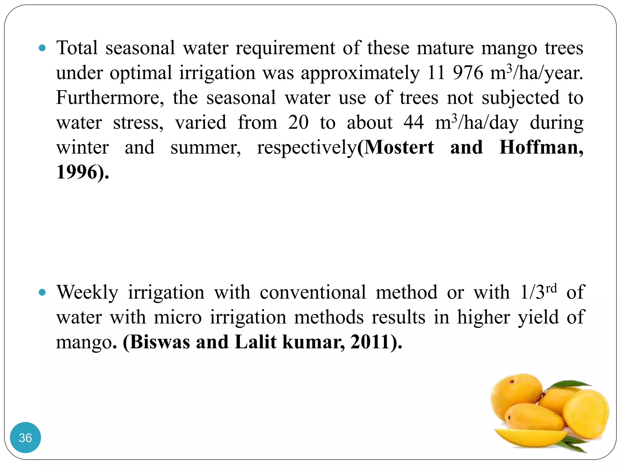  Total seasonal water requirement of these mature mango trees
under optimal irrigation was approximately 11 976 m3/ha/year.
Furthermore, the seasonal water use of trees not subjected to
water stress, varied from 20 to about 44 m3/ha/day during
winter and summer, respectively(Mostert and Hoffman,
1996).
 Weekly irrigation with conventional method or with 1/3rd of
water with micro irrigation methods results in higher yield of
mango. (Biswas and Lalit kumar, 2011).
36
 