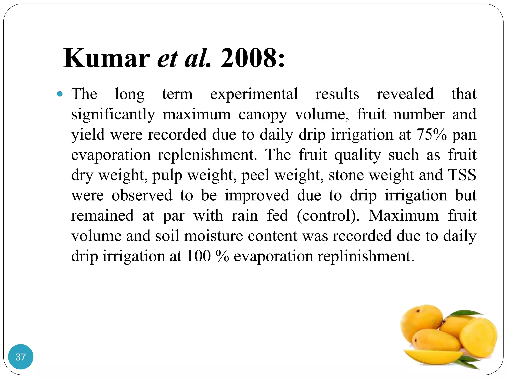 Kumar et al. 2008:
 The long term experimental results revealed that
significantly maximum canopy volume, fruit number and
yield were recorded due to daily drip irrigation at 75% pan
evaporation replenishment. The fruit quality such as fruit
dry weight, pulp weight, peel weight, stone weight and TSS
were observed to be improved due to drip irrigation but
remained at par with rain fed (control). Maximum fruit
volume and soil moisture content was recorded due to daily
drip irrigation at 100 % evaporation replinishment.
37
 