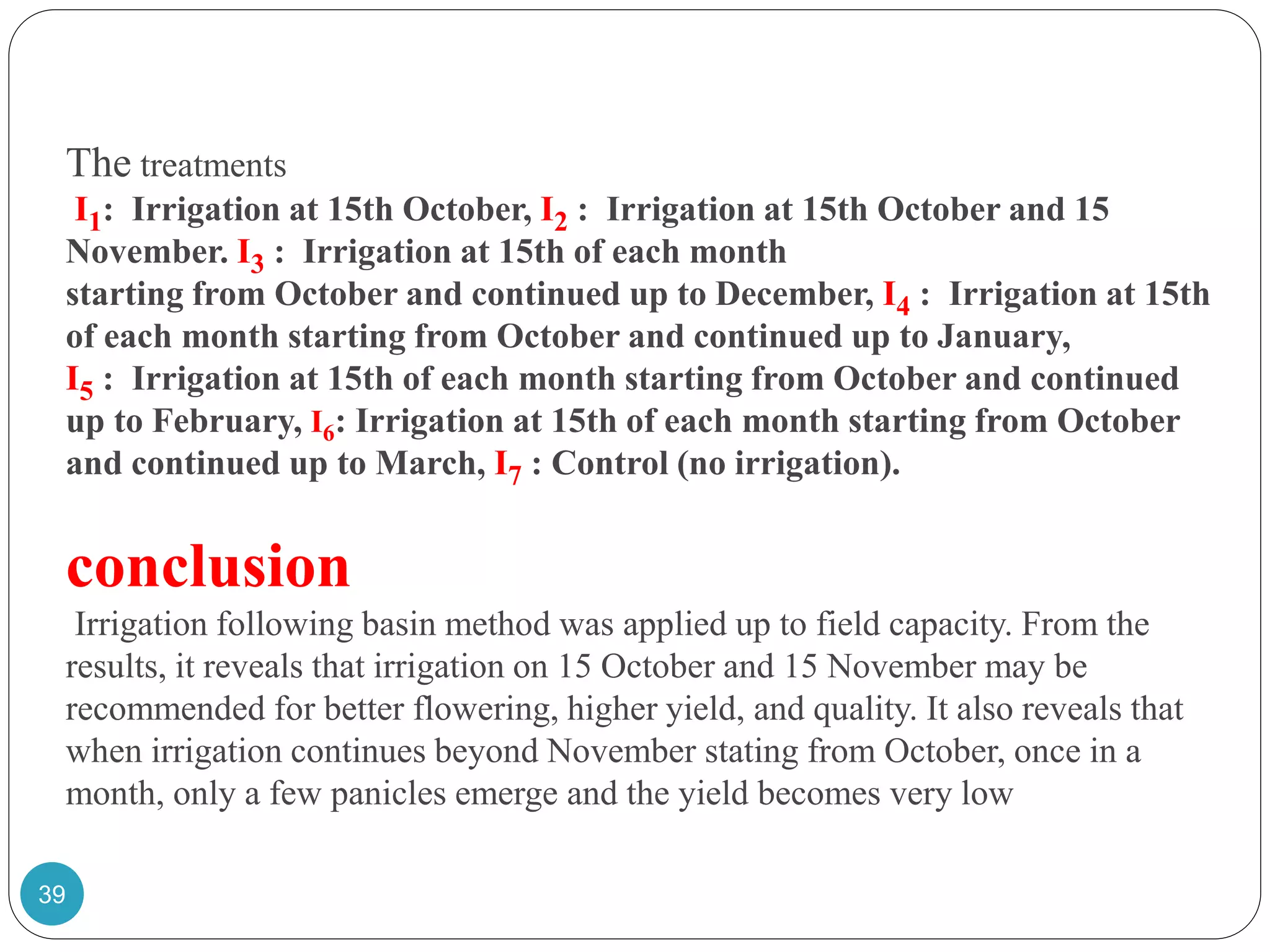 The treatments
I1: Irrigation at 15th October, I2 : Irrigation at 15th October and 15
November. I3 : Irrigation at 15th of each month
starting from October and continued up to December, I4 : Irrigation at 15th
of each month starting from October and continued up to January,
I5 : Irrigation at 15th of each month starting from October and continued
up to February, I6: Irrigation at 15th of each month starting from October
and continued up to March, I7 : Control (no irrigation).
conclusion
Irrigation following basin method was applied up to field capacity. From the
results, it reveals that irrigation on 15 October and 15 November may be
recommended for better flowering, higher yield, and quality. It also reveals that
when irrigation continues beyond November stating from October, once in a
month, only a few panicles emerge and the yield becomes very low
39
 