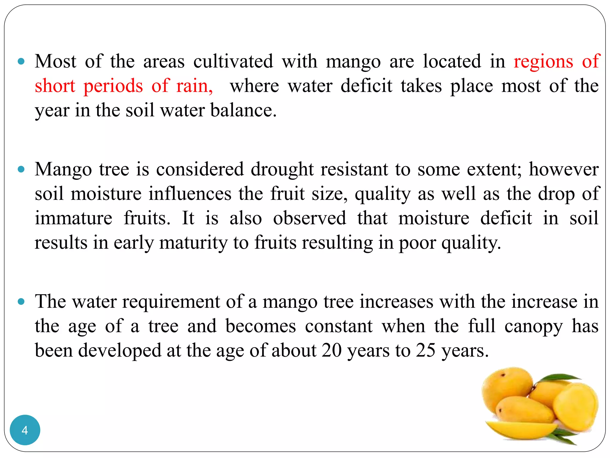  Most of the areas cultivated with mango are located in regions of
short periods of rain, where water deficit takes place most of the
year in the soil water balance.
 Mango tree is considered drought resistant to some extent; however
soil moisture influences the fruit size, quality as well as the drop of
immature fruits. It is also observed that moisture deficit in soil
results in early maturity to fruits resulting in poor quality.
 The water requirement of a mango tree increases with the increase in
the age of a tree and becomes constant when the full canopy has
been developed at the age of about 20 years to 25 years.
4
 