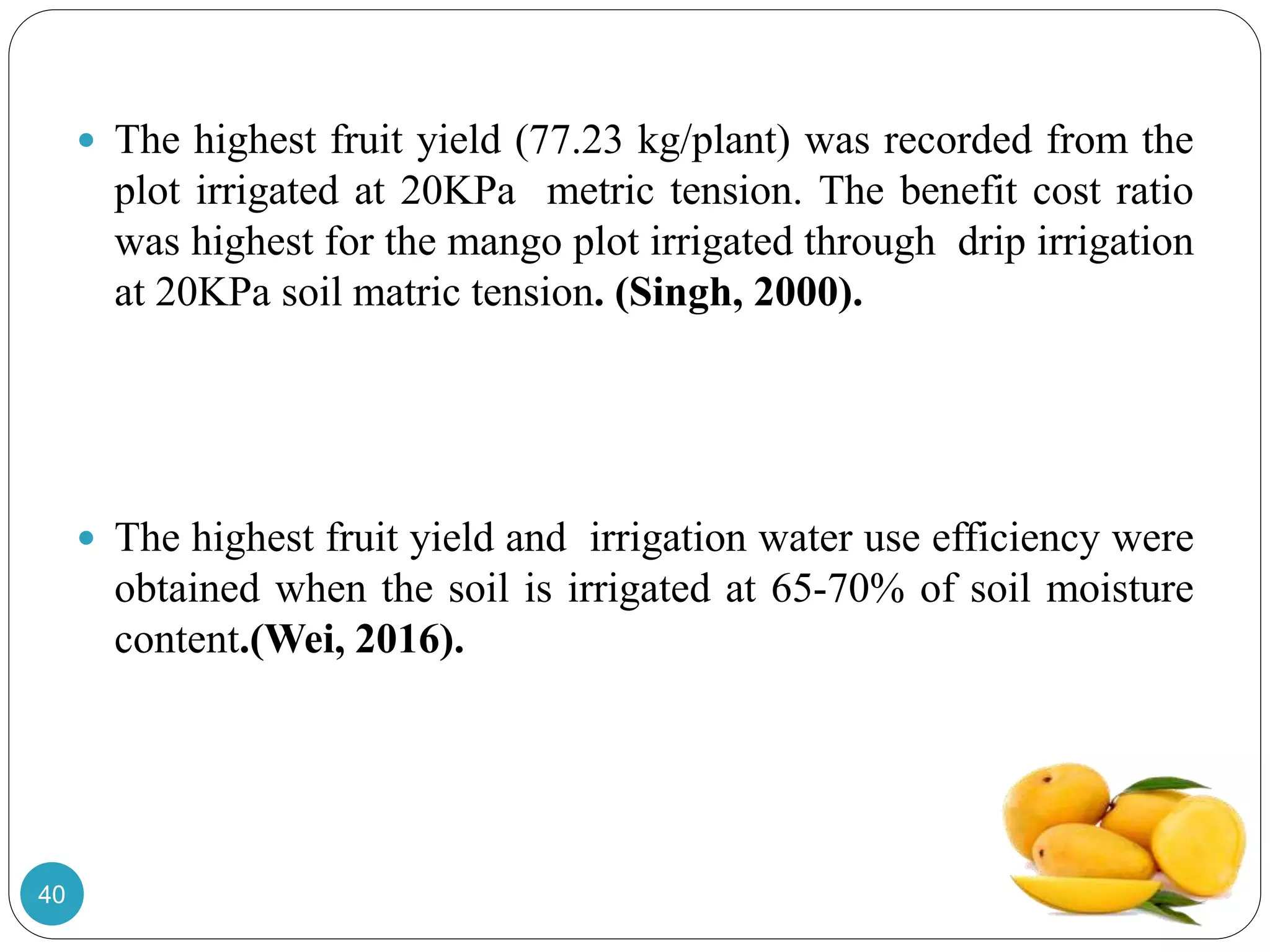  The highest fruit yield (77.23 kg/plant) was recorded from the
plot irrigated at 20KPa metric tension. The benefit cost ratio
was highest for the mango plot irrigated through drip irrigation
at 20KPa soil matric tension. (Singh, 2000).
 The highest fruit yield and irrigation water use efficiency were
obtained when the soil is irrigated at 65-70% of soil moisture
content.(Wei, 2016).
40
 