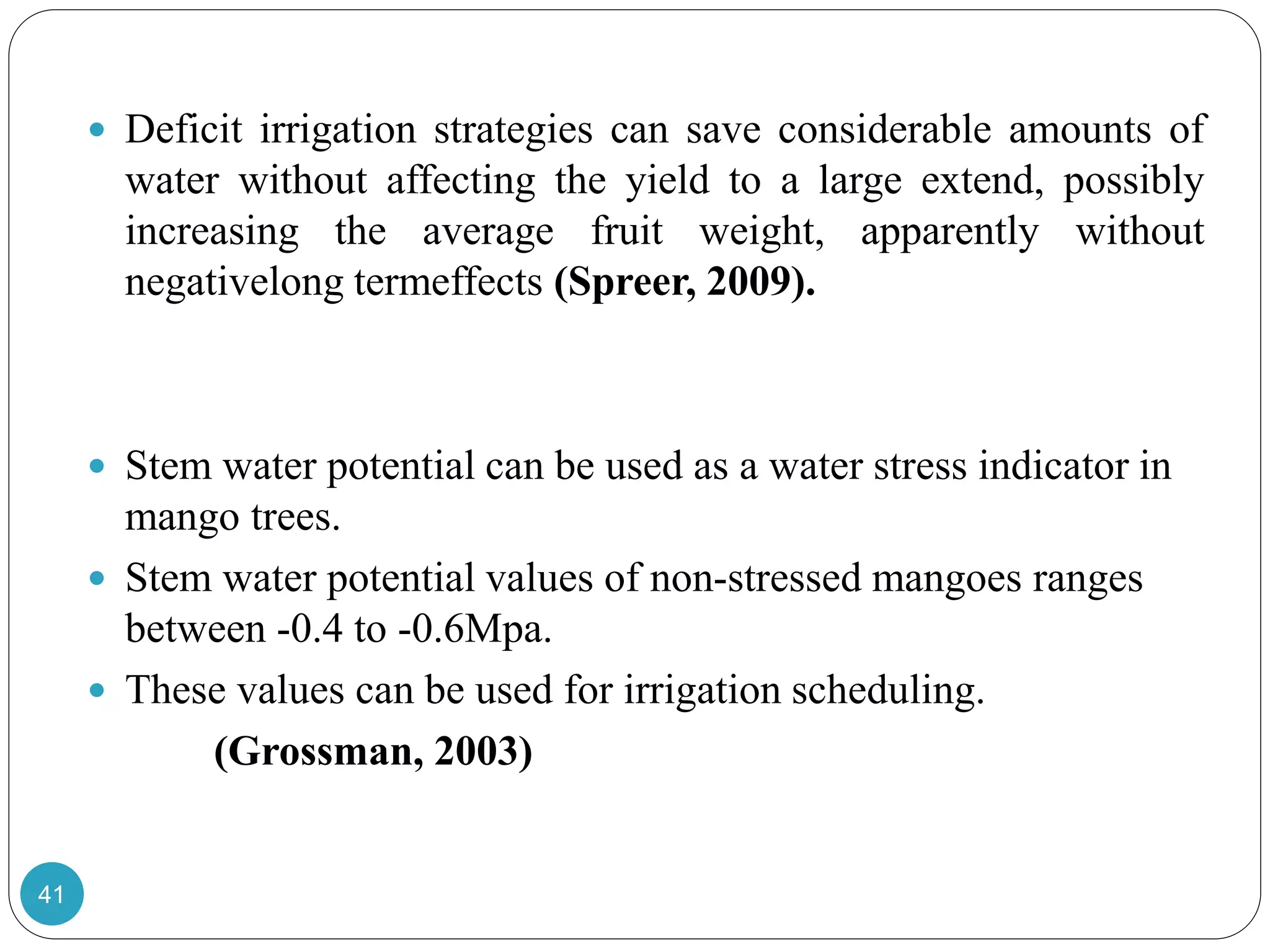  Deficit irrigation strategies can save considerable amounts of
water without affecting the yield to a large extend, possibly
increasing the average fruit weight, apparently without
negativelong termeffects (Spreer, 2009).
 Stem water potential can be used as a water stress indicator in
mango trees.
 Stem water potential values of non-stressed mangoes ranges
between -0.4 to -0.6Mpa.
 These values can be used for irrigation scheduling.
(Grossman, 2003)
41
 