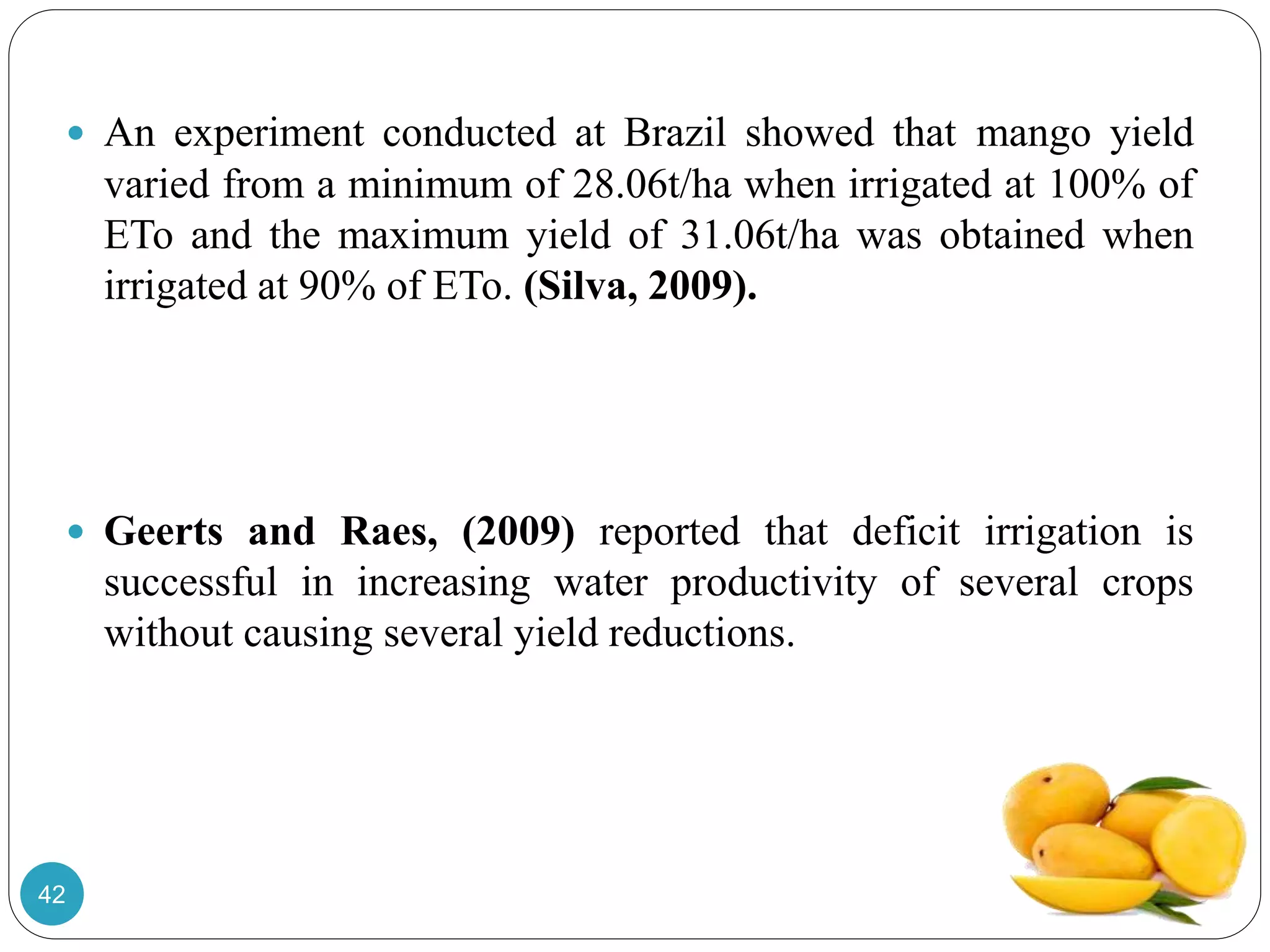  An experiment conducted at Brazil showed that mango yield
varied from a minimum of 28.06t/ha when irrigated at 100% of
ETo and the maximum yield of 31.06t/ha was obtained when
irrigated at 90% of ETo. (Silva, 2009).
 Geerts and Raes, (2009) reported that deficit irrigation is
successful in increasing water productivity of several crops
without causing several yield reductions.
42
 