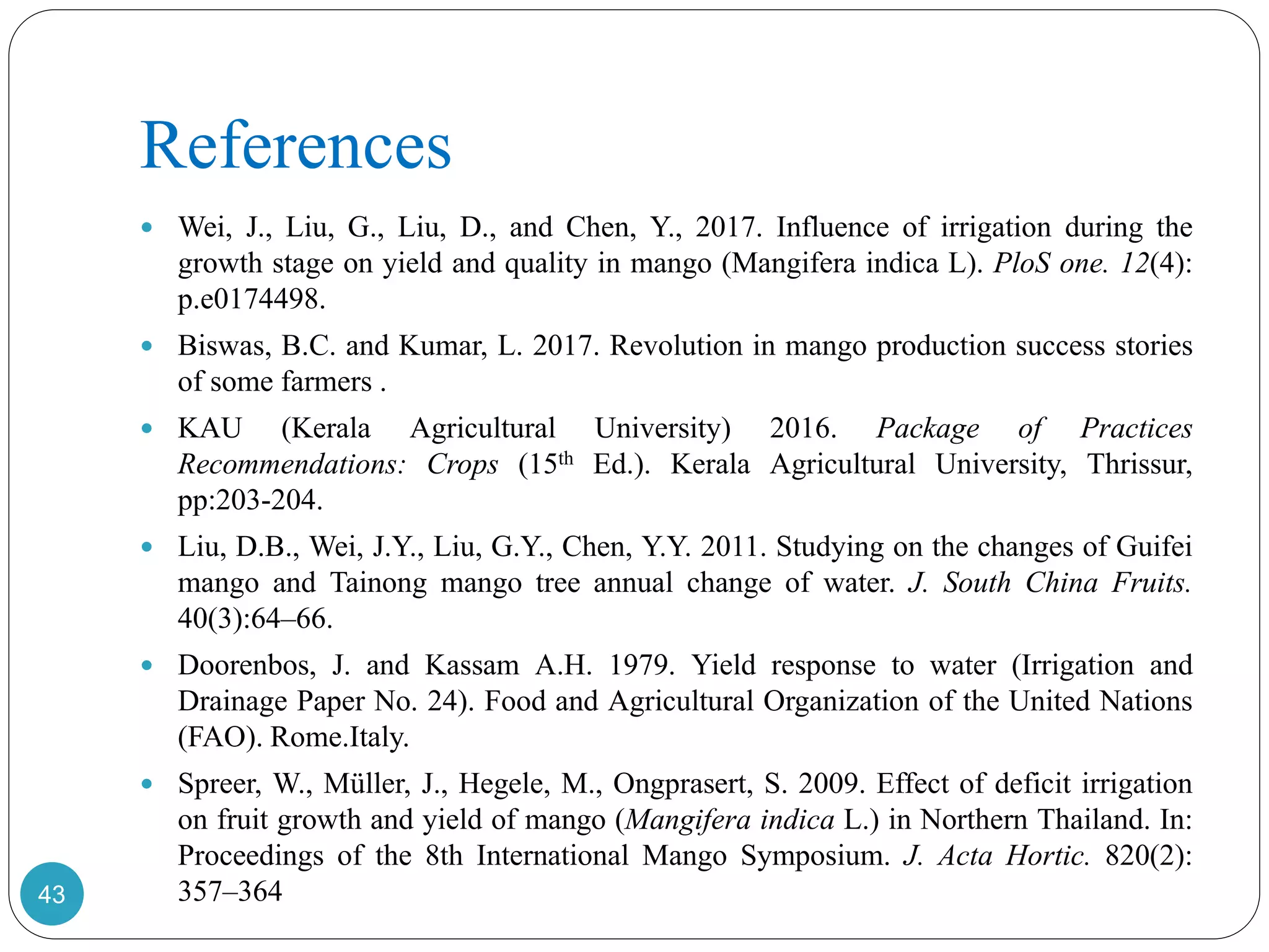 References
 Wei, J., Liu, G., Liu, D., and Chen, Y., 2017. Influence of irrigation during the
growth stage on yield and quality in mango (Mangifera indica L). PloS one. 12(4):
p.e0174498.
 Biswas, B.C. and Kumar, L. 2017. Revolution in mango production success stories
of some farmers .
 KAU (Kerala Agricultural University) 2016. Package of Practices
Recommendations: Crops (15th Ed.). Kerala Agricultural University, Thrissur,
pp:203-204.
 Liu, D.B., Wei, J.Y., Liu, G.Y., Chen, Y.Y. 2011. Studying on the changes of Guifei
mango and Tainong mango tree annual change of water. J. South China Fruits.
40(3):64–66.
 Doorenbos, J. and Kassam A.H. 1979. Yield response to water (Irrigation and
Drainage Paper No. 24). Food and Agricultural Organization of the United Nations
(FAO). Rome.Italy.
 Spreer, W., Müller, J., Hegele, M., Ongprasert, S. 2009. Effect of deficit irrigation
on fruit growth and yield of mango (Mangifera indica L.) in Northern Thailand. In:
Proceedings of the 8th International Mango Symposium. J. Acta Hortic. 820(2):
357–36443
 