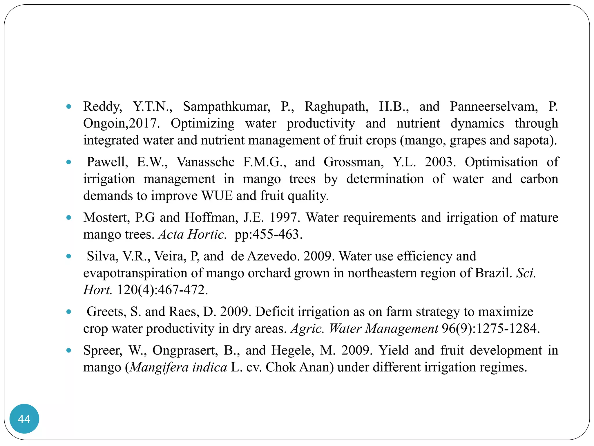  Reddy, Y.T.N., Sampathkumar, P., Raghupath, H.B., and Panneerselvam, P.
Ongoin,2017. Optimizing water productivity and nutrient dynamics through
integrated water and nutrient management of fruit crops (mango, grapes and sapota).
 Pawell, E.W., Vanassche F.M.G., and Grossman, Y.L. 2003. Optimisation of
irrigation management in mango trees by determination of water and carbon
demands to improve WUE and fruit quality.
 Mostert, P.G and Hoffman, J.E. 1997. Water requirements and irrigation of mature
mango trees. Acta Hortic. pp:455-463.
 Silva, V.R., Veira, P, and de Azevedo. 2009. Water use efficiency and
evapotranspiration of mango orchard grown in northeastern region of Brazil. Sci.
Hort. 120(4):467-472.
 Greets, S. and Raes, D. 2009. Deficit irrigation as on farm strategy to maximize
crop water productivity in dry areas. Agric. Water Management 96(9):1275-1284.
 Spreer, W., Ongprasert, B., and Hegele, M. 2009. Yield and fruit development in
mango (Mangifera indica L. cv. Chok Anan) under different irrigation regimes.
44
 