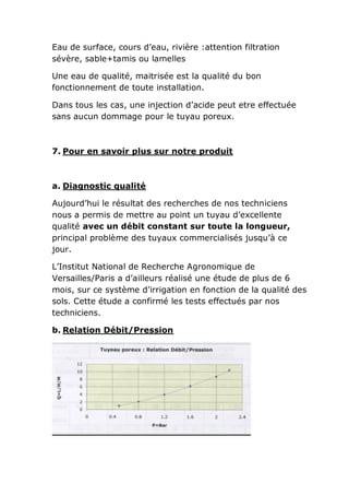 Eau de surface, cours d’eau, rivière :attention filtration
sévère, sable+tamis ou lamelles

Une eau de qualité, maitrisée est la qualité du bon
fonctionnement de toute installation.

Dans tous les cas, une injection d’acide peut etre effectuée
sans aucun dommage pour le tuyau poreux.



7. Pour en savoir plus sur notre produit



a. Diagnostic qualité

Aujourd’hui le résultat des recherches de nos techniciens
nous a permis de mettre au point un tuyau d’excellente
qualité avec un débit constant sur toute la longueur,
principal problème des tuyaux commercialisés jusqu’à ce
jour.

L’Institut National de Recherche Agronomique de
Versailles/Paris a d’ailleurs réalisé une étude de plus de 6
mois, sur ce système d’irrigation en fonction de la qualité des
sols. Cette étude a confirmé les tests effectués par nos
techniciens.

b. Relation Débit/Pression
 