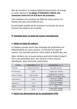 Afin de maintenir la relation Débit/Pression/Perte de charge
au point optimum, la plage d’utilisation idéale est
comprise entre 0.6 et 0.8 bars de pression.

Cela implique une variation du débit du tuyau poreux en
fonction du taux d’humidité du sol.

Sa principale qualité est de maintenir la tension du sol en
fonction des besoins de la plante.



8. Conseils pour la pose du tuyau microporeux



a. Selon le type de culture

Le tableau suivant donne des exemples de profondeurs et
d’écartements du tuyau poreux, en fonction du type de
culture. Ces données peuvent varier selon la qualité des sols.

Dans certains cas, le tuyau poreux peut etre enterré jusqu’à
0.8 m de profondeur pour des terrains et des cultures
spécifiques, sans contrainte particulière.




b. Selon les dimensions de la canalisation PVC
 