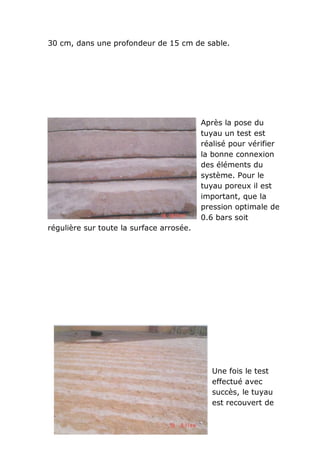 30 cm, dans une profondeur de 15 cm de sable.




                                          Après la pose du
                                          tuyau un test est
                                          réalisé pour vérifier
                                          la bonne connexion
                                          des éléments du
                                          système. Pour le
                                          tuyau poreux il est
                                          important, que la
                                          pression optimale de
                                          0.6 bars soit
régulière sur toute la surface arrosée.




                                            Une fois le test
                                            effectué avec
                                            succès, le tuyau
                                            est recouvert de
 