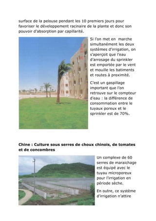 surface de la pelouse pendant les 10 premiers jours pour
favoriser le développement racinaire de la plante et donc son
pouvoir d’absorption par capillarité.

                                      Si l’on met en marche
                                      simultanément les deux
                                      systèmes d’irrigation, on
                                      s’aperçoit que l’eau
                                      d’arrosage du sprinkler
                                      est emportée par le vent
                                      et mouille les batiments
                                      et routes à proximité.

                                      C’est un gaspillage
                                      important que l’on
                                      retrouve sur le compteur
                                      d’eau : la différence de
                                      consommation entre le
                                      tuyaux poreux et le
                                      sprinkler est de 70%.




Chine : Culture sous serres de choux chinois, de tomates
et de concombres

                                          Un complexe de 60
                                          serres de maraichage
                                          est équipé avec le
                                          tuyau microporeux
                                          pour l’irrigation en
                                          période sèche.

                                          En outre, ce système
                                          d’irrigation n’attire
 