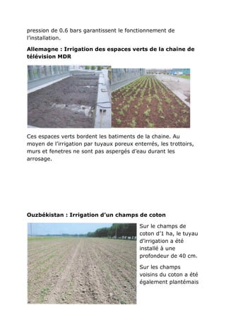 pression de 0.6 bars garantissent le fonctionnement de
l’installation.

Allemagne : Irrigation des espaces verts de la chaine de
télévision MDR




Ces espaces verts bordent les batiments de la chaine. Au
moyen de l’irrigation par tuyaux poreux enterrés, les trottoirs,
murs et fenetres ne sont pas aspergés d’eau durant les
arrosage.




Ouzbékistan : Irrigation d’un champs de coton

                                           Sur le champs de
                                           coton d’1 ha, le tuyau
                                           d’irrigation a été
                                           installé à une
                                           profondeur de 40 cm.

                                           Sur les champs
                                           voisins du coton a été
                                           également plantémais
 