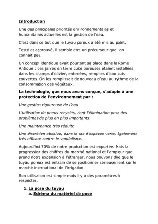 Introduction

Une des principales priorités environnementales et
humanitaires actuelles est la gestion de l’eau.

C’est dans ce but que le tuyau poreux a été mis au point.

Testé et approuvé, il semble etre un précurseur que l’on
connait peu.

Un concept identique avait pourtant sa place dans la Rome
Antique : des jarres en terre cuite poreuses étaient installées
dans les champs d’olivier, enterrées, remplies d’eau puis
couvertes. On les remplissait de nouveau d’eau au rythme de la
consommation des végétaux.

La technologie, que nous avons conçue, s’adapte à une
protection de l’environnement par :

Une gestion rigoureuse de l’eau

L’utilisation de pneus recyclés, dont l’élimination pose des
problèmes de plus en plus importants.

Une maintenance très réduite

Une discrétion absolue, dans le cas d’espaces verts, également
très efficace contre le vandalisme.

Aujourd’hui 70% de notre production est exportée. Mais la
progression des chiffres du marché national et l’ampleur que
prend notre expansion à l’étranger, nous pouvons dire que le
tuyau poreux est entrain de se positionner sérieusement sur le
marché international de l’irrigation.

Son utilisation est simple mais il y a des paramètres à
respecter.

  1. La pose du tuyau
     a. Schéma du matériel de pose
 