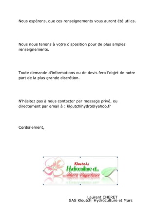 Nous espérons, que ces renseignements vous auront été utiles.




Nous nous tenons à votre disposition pour de plus amples
renseignements.




Toute demande d'informations ou de devis fera l'objet de notre
part de la plus grande discrétion.




N'hésitez pas à nous contacter par message privé, ou
directement par email à : kloutchihydro@yahoo.fr




Cordialement,




                                   Laurent CHERET
                          SAS Kloutchi Hydroculture et Murs
 