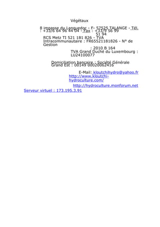 Végétaux
        8 impasse du Languedoc - F- 57525 TALANGE - Tél.
        : +33/6 64 96 44 04 - Fax : +33/9 56 99
                                    51 94
          RCS Metz TI 521 181 826 - TVA
          Intracommunautaire : FR65521181826 - N° de
          Gestion
                                 : 2010 B 164
                       TVA Grand Duché du Luxembourg :
                       LU24100077
              Domiciliation bancaire : Société Générale
              Grand Est : 00149 00020062416
                             E-Mail: kloutchihydro@yahoo.fr
                        http://www.kloutchi-
                        hydroculture.com/
                          http://hydroculture.monforum.net
Serveur virtuel : 173.195.3.91
 