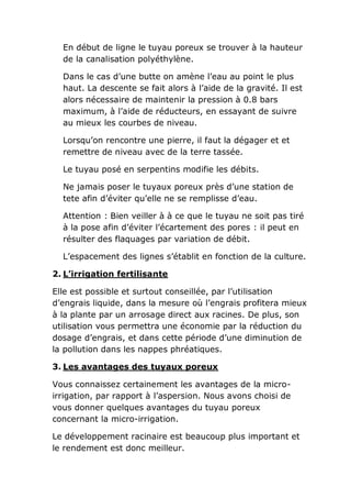 En début de ligne le tuyau poreux se trouver à la hauteur
  de la canalisation polyéthylène.

  Dans le cas d’une butte on amène l’eau au point le plus
  haut. La descente se fait alors à l’aide de la gravité. Il est
  alors nécessaire de maintenir la pression à 0.8 bars
  maximum, à l’aide de réducteurs, en essayant de suivre
  au mieux les courbes de niveau.

  Lorsqu’on rencontre une pierre, il faut la dégager et et
  remettre de niveau avec de la terre tassée.

  Le tuyau posé en serpentins modifie les débits.

  Ne jamais poser le tuyaux poreux près d’une station de
  tete afin d’éviter qu’elle ne se remplisse d’eau.

  Attention : Bien veiller à à ce que le tuyau ne soit pas tiré
  à la pose afin d’éviter l’écartement des pores : il peut en
  résulter des flaquages par variation de débit.

  L’espacement des lignes s’établit en fonction de la culture.

2. L’irrigation fertilisante

Elle est possible et surtout conseillée, par l’utilisation
d’engrais liquide, dans la mesure où l’engrais profitera mieux
à la plante par un arrosage direct aux racines. De plus, son
utilisation vous permettra une économie par la réduction du
dosage d’engrais, et dans cette période d’une diminution de
la pollution dans les nappes phréatiques.

3. Les avantages des tuyaux poreux

Vous connaissez certainement les avantages de la micro-
irrigation, par rapport à l’aspersion. Nous avons choisi de
vous donner quelques avantages du tuyau poreux
concernant la micro-irrigation.

Le développement racinaire est beaucoup plus important et
le rendement est donc meilleur.
 