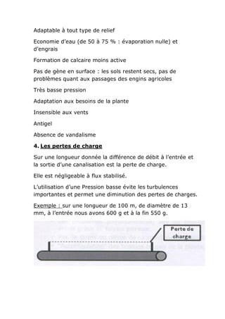 Adaptable à tout type de relief

Economie d’eau (de 50 à 75 % : évaporation nulle) et
d’engrais

Formation de calcaire moins active

Pas de gène en surface : les sols restent secs, pas de
problèmes quant aux passages des engins agricoles

Très basse pression

Adaptation aux besoins de la plante

Insensible aux vents

Antigel

Absence de vandalisme

4. Les pertes de charge

Sur une longueur donnée la différence de débit à l’entrée et
la sortie d’une canalisation est la perte de charge.

Elle est négligeable à flux stabilisé.

L’utilisation d’une Pression basse évite les turbulences
importantes et permet une diminution des pertes de charges.

Exemple : sur une longueur de 100 m, de diamètre de 13
mm, à l’entrée nous avons 600 g et à la fin 550 g.
 